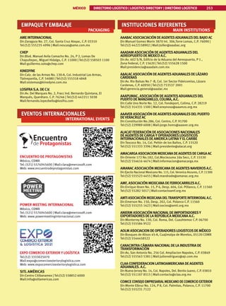 MÉXICO DIRECTORIO LOGÍSTICO | LOGISTICS DIRECTORY | DIRETÓRIO LOGÍSTICO 253
EMPAQUE Y EMBALAJE
PACKAGING
AME INTERNACIONAL
Dir:Zaragoza No. 27, Col. Santa Cruz Atoyac, C.P. 03310
Tel:(52) 555235 4996 | Mail:nescas@ame.com.mx
CHEP
Dir:Blvd. Manuel Avila Camacho No. 24, P 2, Lomas De
Chapultepec, Miguel Hidalgo, C.P. 11000 | Tel:(52) 558503 1100
Mail:guillermo.soto@chep.com
KINEDYNE
Dir:Calz. de las Armas No. 130-A, Col. Industrial Las Armas,
Tlalnepantla, C.P. 54080 | Tel:(52) 555318 4848
Mail:sistemas@kinedyne.com.mx
LOSIFRAS.A. DE C.V.
Dir:Av. Del Marques No. 2, Fracc Ind. Bernardo Quintana, El
Marqués, Querétaro. C.P. 76246 | Tel:(52) 442211 5038
Mail:fernando.lopezbello@losifra.com
EVENTOS INTERNACIONALES
INTERNATIONAL EVENTS
ENCUENTRO DE PROTAGONISTAS
México, CDMX
Tel: (521) 5576945600 | Mail:clara@mercosoft.com
Web: www.encuentrodeprotagonistas.com
POWER MEETING INTERNACIONAL
México, CDMX
Tel: (521) 5576945600 | Mail:clara@mercosoft.com
Web: www.powermeetinginternacional.com
EXPO COMERCIO EXTERIOR Y LOGÍSTICA
Tel:(52) 3333025070
Mail:expo@comercioexteriorylogistica.com
Web: www.expocomercioexteriorylogistica.com
SITL AMÉRICAS
Dir:Centro Citibanamex | Tel:(52) 558852 6000
Mail:info@sitlamericas.com
INSTITUCIONES REFERENTES
MAIN INSTITUTIONS
AAABACASOCIACIACIÓN DEAGENTESADUANALESDELBAJIO AC
Dir:Manuel Gomez Morin 3870 Int. 306,Torre Lomas, C.P. 76090 |
Tel:(52) 4422158902 | Mail:Jsiller@aaabac.org
AAADAM ASOCIACIÓN DE AGENTESADUANALESDEL
AEREOPUERTO DE MEXICO A.C.
Dir:Av. 602 S/N, Edifcio de la Aduana del Aereopuerto, P 1 ,
Zona Federal, C.P. 15620 | Tel:(52) 555628 1500
Mail:presidencia@aaadam.com.mx
AAALACASOCIACIÓN DE AGENTESADUANALESDE LÁZARO
CÁRDENAS
Dir:Av. Rio Balsas No 7 -B, Col. 1er Sector Fideicomiso, Lázaro
Cardenas, C.P. 60950 | Tel:(52) 753537 2001
Mail:gerencia.general@aaalac.mx
AAAPUMAC, ASOCIACIÓN DE AGENTESADUANALESDEL
PUERTO DE MANZANILLO, COLIMA, A.C.
Dir:Calle Uno Norte No. 12, Col. Fondeport, Colima, C.P. 28219
Tel:(52) 314331 1500 | Mail:ereynoso@aaamzo.org.mx
AAAVER ASOCIACIÓN DE AGENTESADUANALESDELPUERTO
DEVERACRUZ AC
Dir:Constitución No.286, Col. Centro, C.P. 91700
Tel:(52) 229989 6008 | Mail:jorge.homs@aaaver.org.mx
ALACAT FEDERACIÓN DE ASOCIACIONESNACIONALES
DE AGENTESDE CARGA Y OPERADORESLOGISTICOS
INTERNACIONALESDE AMERICA LATINA Y ELCARIBE
Dir:Texcoco No. 14, Col. Peñón de los Baños, C.P. 15520
Tel:(52) 551333 3396 | Mail:presidente@alacat.org
AMACARGA ASOCIACION MEXICANA DE AGENTESDE CARGA AC
Dir:Oriente 172 No.182, Col.Moctezuma 2da Secc, C.P. 15530
Tel:(52) 554616 4674 | Mail:informacion@amacarga.mx
AMANACASOCIACIÓN MEXICANA DE AGENTESNAVIEROSA.C.
Dir:Ejecito Nacional Mexicano No. 115, Col. Veronica Anzures, C.P. 11300
Tel:(52) 555523 4455 | Mail:mandrade@amanac.org.mx
AMF, ASOCIACIÓN MEXICANA DE FERROCARRILESA.C.
Dir:Enrique Ibsen No. 15, P 6, Desp. 604, Col. POlanco, C.P. 11560
Tel:(52) 55282 5017 | Mail:contactoamf.org.mx
AMTI ASOCIACIÓN MEXICANA DELTRANSPORTEINTERMODALA.C.
Dir:Emerson No. 150, Desp. 202, Col. Polanco C.P. 11560
Tel:(52) 555255 1623 | Mail:socios@amti.org.mx
ANIERM ASOCIACIÓN NACIONALDE IMPORTADORESY
EXPORTADORESDE LA REPÚBLICA MEXICANA A.C.
Dir:Monterrey No. 130, Col. Roma, Del. Cuauhtemoc C.P. 06700
Tel:(52) 555584 9522
AOLM ASOCIACION DE OPERADORESLOGISTCOSDE MÉXICO
Dir:Bosques de Alisos 45-A, Cuajimalpa de Morelos, 05120 CDMX
Tel:(52) 5544458522
CANACINTRA CÁMARA NACIONALDE LA INDUSTRIA DE
TRANSFORMACIÓN
Dir:Av, San Antonio No. 256 Col. Ampliacion Napoles, C.P. 03849
Tel:(52) 555563 5381 | Mail:juliorodriguez@ajr.com.mx
CLAA CONFEDERACION LATINOAMERICANA DE AGENTES
ADUANALES. A.C.
Dir:Nueva Jersey No. 14, Col. Napoles, Del. Benito Juarez, C.P. 03810
Tel:(52) 551107 8515 | Mail:contacto@claa.org.mx
COMCE CONSEJOEMPRESARIALMEXICANODECOMERCIOEXTERIOR
Dir:Monte Elbruz No. 124, P 8, Col. Palmitas, Polanco, C.P. 11700
Tel:(52) 555231 7122
 