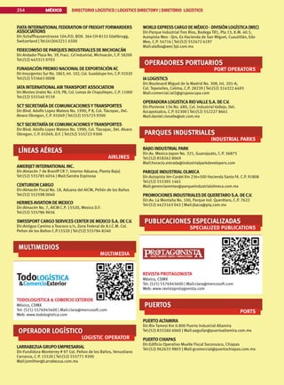 MÉXICO DIRECTORIO LOGÍSTICO | LOGISTICS DIRECTORY | DIRETÓRIO LOGÍSTICO
254
FIATA INTERNATIONALFEDERATION OF FREIGHT FORWARDERS
ASSOCIATIONS
Dir:Schaffhauserstrasse 104.P.O. BOX. 364 CH-8152 Glattbrugg,
Switzerland | Tel:(41)043211 6500
FIDEICOMISO DE PARQUESINDUSTRIALESDE MICHOACÁN
Dir:Andador Plaza No. 39, Fracc. Cd Industrial, Michoacán, C.P. 58200
Tel:(52) 443315 0703
FUNADACIÓN PREMIO NACIONALDE EXPORTACIÓN AC
Dir:Insurgentes Sur No. 1863, Int. 102, Col. Guadalupe Inn, C.P. 01020
Tel:(52) 555663 0008
IATA INTERNATIONALAIRTRANSPORT ASSOCIATION
Dir:Montes Urales No. 619, PB, Col. Lomas de Chapultepec, C.P. 11000
Tel:(52) 555540 9159
SCTSECRETARÍA DE COMUNICACIONESYTRANSPORTES
Dir:Blvd. Adolfo Lopez Mateos No. 1990, P 8, Col. Tlacopac, Del.
Alvaro Obregon, C.P. 01049 | Tel:(52) 555723 9300
SCTSECRETARÍA DE COMUNICACIONESYTRANSPORTES
Dir:Blvd. Adolfo Lopez Mateos No. 1990, Col. Tlacopac, Del. Alvaro
Obregon, C.P. 01049, D.F. | Tel:(52) 555723 9300
LÍNEAS AÉREAS
AIRLINES
AMERIJET INTERNATIONALINC.
Dir:Almacén 7 de Braniff CR 7, Interior Aduana, Planta Baja|
Tel:(52) 555785 6054 | Mail:Sandra Espinosa
CENTURION CARGO
Dir:Almacén Fiscal No. 18, Aduana del AICM, Peñón de los Baños
Tel:(52) 552598 0040
HERMESAVIATION DE MEXICO
Dir:Almacén No. 7, AICM C.P. 15520, Mexico D.F.
Tel:(52) 555786 9656
SWISSPORT CARGOSERVICESCENTER DE MEXICOS.A. DE C.V.
Dir:Antiguo Camino a Texcoco s/n, Zona Federal de A.I.C.M. Col.
Peñon de los Baños C.P.15520 | Tel:(52) 555784 8240
MULTIMEDIOS
MULTIMEDIA
TODOLOGISTICA  COMERCIO EXTERIOR
México, CDMX
Tel: (521) 5576945600 | Mail:clara@mercosoft.com
Web: www.todologistica.com
OPERADOR LOGÍSTICO
LOGISTIC OPERATOR
LARRABEZUA GRUPO EMPRESARIAL
Dir:Fundidora Monterrey # 97 Col. Peñon de los Baños, Venustiano
Carranza, C.P. 15520 | Tel:(52) 555771 9200
Mail:jsmither@Larrabezua.com.mx
WORLD EXPRESSCARGO DEMÉXICO - DIVISIÓN LOGÍSTICA (WEC)
Dir:Parque Industrial Tres Ríos, Bodega TR1, Pta 13, K.M. 40.5,
Autopista Mex - Qro, Ex Hacienda de San Miguel, Cuautitlán, Edo
Mex, C.P. 54716 | Tel:(52) 552472 6197
Mail:alalba@wec3pl.com.mx
OPERADORES PORTUARIOS
PORT OPERATORS
IA LOGISTICS
Dir:Boulevard Miguel de la Madrid No. 308, Int. 201-A,
Col. Tepeixtles, Colima, C.P. 28239 | Tel:(52) 314322 6493
Mail:comercial.ial2@grupoocupa.com
OPERADORA LOGISTICA RIOVALLES.A. DE C.V.
Dir:Poniente 134 No. 680, Col. Industrial Vallejo, Del.
Azcapotzalco, C.P. 02300 | Tel:(52) 552227 8661
Mail:daniel.riovalle@olr.com.mx
PARQUES INDUSTRIALES
INDUSTRIAL PARKS
BAJIO INDUSTRIALPARK
Dir:Av. Mexico-Japon No. 321, Guanajuato, C.P. 36875
Tel:(52) 818262 8069
Mail:horacio.estrada@industrialparkdevelopers.com
PARQUE INDUSTRIALOLMECA
Dir:Autopista Ver-Cardel Km 236+500 Hacienda Santa Fé. C.P. 91808
Tel:(52) 555305 1461
Mail:gerenciaventas@parqueindustrialolmeca.com.mx
PROMOCIONESINDUSTRIALESDE QUERETAROS.A. DE C.V.
Dir:Av. La Montaña No. 100, Parque Ind. Querétaro, C.P. 7622
Tel:(52) 4422163 045 | Mail:jbaca@piq.com.mx
PUBLICACIONES ESPECIALIZADAS
SPECIALIZED PUBLICATIONS
REVISTA PROTAGONISTA
México, CDMX
Tel: (521) 5576945600 | Mail:clara@mercosoft.com
Web: www.revistaprotagonista.com
PUERTOS
PORTS
PUERTO ALTAMIRA
Dir:Rio Tamesi Km 0.800 Puerto Industrial Altamira
Tel:(52) 833260 6060 | Mail:aaguilar@puertoaltamira.com.mx
PUERTO CHIAPAS
Dir:Edificio Operativo Muelle Fiscal Soconusco, Chiapas
Tel:(52) 962633 9803 | Mail:gcomercial@puertochiapas.com.mx
 