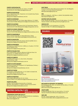MÉXICO DIRECTORIO LOGÍSTICO | LOGISTICS DIRECTORY | DIRETÓRIO LOGÍSTICO 255
PUERTO COATZACOALCOS
Dir:Interior Recinto Fiscal S/N, Col. Centro, C.P. 96400
Tel:(52) 921211 0270 | Mail:alara@apicoatza.com
PUERTO DE DOSBOCAS
Dir:Car. Federal Puerto Ceiba - Paraiso No. 414 Col. Quintin Arauz Paraiso
Tel:(52) 933333 2744
Mail:gcomercial@puertodosbocas.com.mx
PUERTO DE ENSENADA
Dir:Teniente Azueta 224, Col. Centro, Baja California, C.P. 22800 |
Tel:(52) 646178 2860 | Mail:gcomercial@puertoensenada.com.mx
PUERTO DE GUAYMAS
Dir:Recinto Prtuario, Zona Franca S/N. Col. Punta Arena, Sonora |
Tel:(52) 622225 2250 | Mail:gcomercial@puertoguaymas.com.mx
PUERTO DE LÁZARO CÁRDENAS
Dir:Prol. Av. Lázaro Cárdenas No. 1 Col. Centro.
Tel:(52) 753533 0700 | Mail:gcomercial@puertolazarocardenas.com.mx
PUERTO DE MANZANILLO
Dir:Av. Teniente Azueta No. 9, Colonia Burócrata, Colima
Tel:(52) 314331 1400 | Mail:azepeda@puertomanzanillo.com
PUERTO DE MAZATLÁN
Dir:Interior Recinto Fiscal S/N, Sinaloa | Tel:(52) 669982 3611 |
Mail:gcomercial@puertomazatlan.com.mx
PUERTO DE PROGRESO
Dir:Viaducto al muelle fiscal, Km 2. Edificio s/n. Yucatán, C.P. 97320
Tel:(52) 969934 3250
Mail:gcomercial@puertosyucatan.com
PUERTO DESALINA CRUZ
Dir:Av. Manuel Avila camacho y Marimar Int Recinto Fiscal, Col.
Cantarrans, C.P. 70680 | Tel:(52) 971717 3070
Mail:gcomercial@puertosalinacruz.com.mx
PUERTO DETAMPICO
Dir:Edificio API Tampico s/n, Zona Centro, Tamaulipas
Tel:(52) 833241 1400
Mail:gcomercial@puertodetampico.com.mx
PUERTO DETOPOLOBAMPO
Dir:Acceso al Parque Ind. Pesquero S. N. Topolobampo, Sinaloa, |
Tel:(52) 6688620 494
Mail:gcomercial@puertotopolobampo.com.mx
PUERTO DETUXPAN
Dir:Carretera a la Barra Norte Km. 6.5 Col. Ejido la Calzada S/N,
C.P. 92800 | Tel:(52) 783102 3030
Mail:gcomercial@puertotuxpan.com.mx
PUERTO DEVERACRUZ
Dir:Av. Marina Mercante No.210, Col. Centro
Tel:(52) 229923 2170 | Mail:ltorres@puertodeveracruz.com.mx
PUERTOVALLARTA
Dir:Blvd. Francico Medina Ascencio Km 4.5 Terminal
Maritima, Zona Hotelera, C.P. 48333 | Tel:(52) 322224 1839 |
Mail:gcomercial@puertodevallarta.com.mx
RASTREO SATELITAL Y GPS
SATELLITE TRACKING
CORPORATIVO GPSITE MXSA DE CV
Dir:Manuel Acuña No. 2760-203, Prados Providencia, Guadalajara,
Jal., 44670, México. | Tel:(52) 3318378911
Mail:contacto@gpsite.mx
EASYTRACK
Dir:Anillo Periferico Norte Manuel Gomes Morin 767, Sta Margarita
1ra Secc. C.P. 45140 | Tel:(52) 333656 837
Mail:David.Barba@easytrack.mx
IVIA
Dir:615 S College St., 10th Floor, nc 28202 | Tel:(1)828385 4004|
Mail:alejandram@ivia.com
RASTREOSATELITALRESSER
Dir:Av. Volcaán del Colli No. 1129, Col. El Colli, Jalisco, C.P. 45070
Tel:(52) 333628 1100 | Mail:gerardo.fauchey@resser.com
SERIOUSGPS
Dir:Lourdes No. 74, Col. Zacahuisco, C.P. 03550
Tel:(52) 557588 1771 | Mail:destrada@sgps.com
SEGUROS
ENSURANCE
ASSEKURANSA
Dir: | Tel:(52) 5553510913
Mail:comerciales@assekuransa.com
Web: www.assekuransa.com
BASAGENTE DESEGUROSY DE FINANZAS
Dir:Chimalpopoca No. 4661, Col. Jardinez del Sol, Jalisco, C.P. 44160
Tel:(52) 555080 5644
Mail:comercializacion@basagentes.mx
GRUPO NUÑO
Dir:Mexicalcingo No 2739, Col. Arcos del Sur, C.P. 44150
Tel:(52) 3336301659 | Mail:jsanchez@gruponuno.com
SAFE LINK
Dir:Calz. Lazaro Cardenas No. 3422, C.P. 44110
Tel:(52) 331983 8086 | Mail:icasa@safelinkmexico.com
 