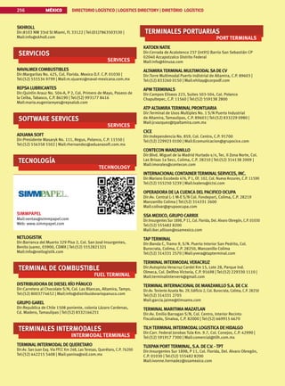 MÉXICO DIRECTORIO LOGÍSTICO | LOGISTICS DIRECTORY | DIRETÓRIO LOGÍSTICO
256
SKHROLL
Dir:8103 NW 33rd St Miami, FL 33122 | Tel:(01)7863503530 |
Mail:info@skholl.com
SERVICIOS
SERVICES
NAVALMEX COMBUSTIBLES
Dir:Margaritas No. 425, Col. Florida. Mexico D.F. C.P. 01030 |
Tel:(52) 555534 9799 | Mail:m.vjuarez@naval-mexicana.com.mx
REPSA LUBRICANTES
Dir:Quintin Arauz No. 504-A, P 2, Col. Primero de Mayo, Paseos de
la Ceiba, Tabasco, C.P. 86190 | Tel:(52) 993177 8416
Mail:maria.eugeniareyes@repsalub.com
SOFTWARE SERVICES
SERVICES
ADUANASOFT
Dir:Presidente Masaryk No. 111, Regus, Polanco, C.P. 11550 |
Tel:(52) 556358 5502 | Mail:rhernandez@aduanasoft.com.mx
TECNOLOGÍA
TECHNOLOGY
SIMMPAPEL
Mail:ventas@simmpapel.com
Web: www.simmpapel.com
NETLOGISTIK
Dir:Barranca del Muerto 329 Piso 2, Col. San José Insurgentes,
Benito Juarez, 03900, CDMX | Tel:(52) 5552821321
Mail:info@netlogistik.com
TERMINAL DE COMBUSTIBLE
FUEL TERMINAL
DISTRIBUIDORA DE DIESELRÍO PÁNUCO
Dir:Carretera al Chocolate S/N, Col. Las Blancas, Altamira, Tamps.
Tel:(52) 8003774652 | Mail:info@distribuidorariopanuco.com
GRUPO GAREL
Dir:Republica de Chile 1508 poniente, colonia Lázaro Cardenas,
Cd. Madero, Tamaulipas | Tel:(52) 8332166251
TERMINALES INTERMODALES
INTERMODAL TERMINALS
TERMINALINTERMODALDE QUERETARO
Dir:Av. San Juan Exq. Via FFCC Km 248, Las Teresas, Querétaro, C.P. 76200
Tel:(52) 442215 5408 | Mail:yanina@sid.com.mx
TERMINALES PORTUARIAS
PORT TERMINALS
KATOEN NATIE
Dir:Cerrada de Acalotenco 237 (int95) Barrio San Sebastián CP
02040 Azcapotzalco Distrito Federal
Mail:info@ktnusa.com
ALTAMIRATERMINALMULTIMODALSA DE CV
Dir:Torre Multimodal Puerto Indistrial de Altamira, C.P. 89603 |
Tel:(52) 833260 0150 | Mail:ehitay@corpodf.com
APMTERMINALS
Dir:Campos Eliseos 223, Suites 503-504, Col. Polanco
Chapultepec, C.P. 11560 | Tel:(52) 559138 2800
ATP ALTAMIRATERMINALPRONTUARIA
Dir:Terminal de Usos Multiples No. 1 S/N Puerto Industrial
de Altamira, Tamaulipas, C.P. 89603 | Tel:(52) 833229 0980 |
Mail:jcvazquez@tpaltamira.com.mx
CICE
Dir:Independencia No. 859, Col. Centro, C.P. 91700
Tel:(52) 229923 0100 | Mail:Ecomunicacion@grupocice.com
CONTECON MANZANILLO
Dir:Blvd. Miguel de la Madrid Hurtado s/n, Tec. II Zona Norte, Col.
Las Brisas 1a Secc, Colima, C.P. 28210 | Tel:(52) 314138 2009 |
Mail:imorales@contecon.com
INTERNACIONALCONTAINERTERMINALSERVICES, INC.
Dir:Mariano Escobedo 476, P 1, Of. 102, Col. Nueva Anzures, C.P. 11590
Tel:(52) 555250 5239 | Mail:lvalero@ictsi.com
OPERADORA DE LA CUENCA DELPACIFICO OCUPA
Dir:Av. Central L-1 M-E S/N Col. Fondeport, Colima, C.P. 28219
Manzanillo Colima | Tel:(52) 314331 2600
Mail:colivar@grupoocupa.com
SSA MEXICO, GRUPO CARRIX
Dir:Insurgentes Sur 1898, P 11, Col. Florida, Del. Alvaro Obregón, C.P. 01030
Tel:(52) 555482 8200
Mail:iker.allison@ssamexico.com
TAPTERMINAL
Dir:Banda C, Tramo 9, S/N. Puerto Interior San Pedrito, Col.
Burocrata, Colima, C.P. 28250, Manzanillo Colima
Tel:(52) 314331 2570 | Mail:yvera@tapterminal.com
TERMINALINTERMODALVERACRUZ
Dir:Autopista Veracruz Cardel Km 15, Lote 28, Parque Ind.
Olmeca, Col. Delfino Victoria, C.P. 91698 | Tel:(52) 229330 1110 |
Mail:terminalinterver4@gmail.com
TERMINALINTERNACIONALDE MANZANILLOS.A. DE C.V.
Dir:Av. Teniente Azueta No. 29, Edificio 2, Col. Burocrata, Colima, C.P. 28250
Tel:(52) 314331 2705
Mail:garcia.jaime@timsamx.com
TERMINALMARITIMA MAZATLAN
Dir:Av. Emilio Barragan S/N, Col. Centro, Interior Recinto
Fiscalizado, Sinaloa, C.P. 82000 | Tel:(52) 669915 6670
TILHTERMINALINTERMODALLOGISTICA DE HIDALGO
Dir:Carr. Federal Jorobas Tula Km. 9.7, Col. Conejos, C.P. 42990 |
Tel:(52) 591917 7300 | Mail:comercial@tilh.com.mx
TUXPAN PORTTERMINAL,S.A. DE C.V. -TPT
Dir:Insurgentes Sur 1898, P 11, Col. Florida, Del. Alvaro Obregón,
C.P. 01030 | Tel:(52) 555482 8200
Mail:ivonne.hernadez@ssamexico.com
 