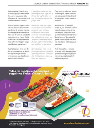 Guía Logística y de Comercio Exterior XVIII - 2021 - 2022 - www.guialogistica.info
COMERCIO EXTERIOR - FOREIGN TRADE - COMÉRCIO EXTERIOR PARAGUAY 261
Es que tanto el Paraná como
el Río Paraguay, sufren una de
las peores sequías del siglo,
afectando de manera directa al
comercio exterior nacional.
Aun así, los principales puertos
del país trataron de sortear la
pandemia de la mejor manera.
Por ejemplo, Puerto Fénix que
lleva casi 20 años de actividades
operando como Puerto Fluvial,
Puerto Seco y Terminal Grane-
lera, sufrió merma pero luego
estabilizó sus operaciones.
Puerto Caacupe-mí es uno de
los recintos que mas se ocupó
en digitalizar operaciones,
entendiendo que digitalización
es sinónimo de futuro.
It is that both the Paraná and
the Paraguay River suffer one of
the worst droughts of the cen-
tury, directly affecting national
foreign trade.
Even so, the main ports of the
country tried to overcome the
pandemic in the best way.
For example, Puerto Fénix,
which has been operating as
Puerto Fluvial, Puerto Seco and
Terminal Granelera for almost
20 years, suffered a decline but
later stabilized its operations.
Puerto Caacupe-me is one of
the venues that most engaged in
digitizing operations, understan-
ding that digitization is synony-
mous with the future.
É que tanto o rio Paraná quanto
o rio Paraguai sofrem uma das
piores secas do século, afetando
diretamente o comércio exterior
nacional.
Mesmo assim, os principais
portos do país tentaram superar
a pandemia da melhor forma.
Por exemplo, Porto Fénix, que
opera como Porto Fluvial, Porto
Seco e Terminal Graneleira há
quase 20 anos, sofreu um declí-
nio, mas depois estabilizou suas
operações.
Porto Caacupé-me é um dos
locais que mais se empenha em
operações de digitalização, por
entender que digitalização é
sinônimo de futuro.
AGENCIA SALLUSTRO
 