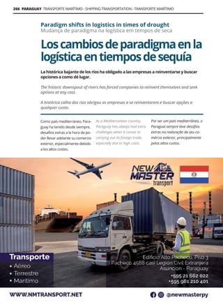 266 PARAGUAY TRANSPORTE MARÍTIMO - SHIPPING TRANSPORTATION - TRANSPORTE MARÍTIMO
Guía Logística y de Comercio Exterior XVIII - 2021-2022 - www.guialogistica.info
Loscambiosdeparadigmaenla
logísticaentiemposdesequía
Paradigm shifts in logistics in times of drought
Mudança de paradigma na logística em tempos de seca
Como país mediterráneo, Para-
guay ha tenido desde siempre,
desafíos extras a la hora de po-
der llevar adelante su comercio
exterior, especialmente debido
a los altos costes.
As a Mediterranean country,
Paraguay has always had extra
challenges when it comes to
carrying out its foreign trade,
especially due to high costs.
Por ser um país mediterrâneo, o
Paraguai sempre teve desafios
extras na realização de seu co-
mércio exterior, principalmente
pelos altos custos.
La histórica bajante de los ríos ha obligado a las empresas a reinventarse y buscar
opciones a como dé lugar.
The historic downspout of rivers has forced companies to reinvent themselves and seek
options at any cost.
A histórica calha dos rios obrigou as empresas a se reinventarem e buscar opções a
qualquer custo.
NMTRANSPORT
 