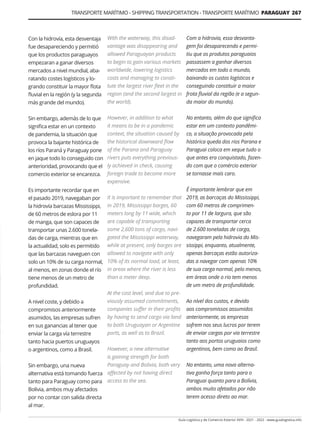 TRANSPORTE MARÍTIMO - SHIPPING TRANSPORTATION - TRANSPORTE MARÍTIMO PARAGUAY 267
Guía Logística y de Comercio Exterior XVIII - 2021 - 2022 - www.guialogistica.info
Con la hidrovía, esta desventaja
fue desapareciendo y permitió
que los productos paraguayos
empezaran a ganar diversos
mercados a nivel mundial, aba-
ratando costes logísticos y lo-
grando constituir la mayor flota
fluvial en la región (y la segunda
más grande del mundo).
Sin embargo, además de lo que
significa estar en un contexto
de pandemia, la situación que
provoca la bajante histórica de
los ríos Paraná y Paraguay pone
en jaque todo lo conseguido con
anterioridad, provocando que el
comercio exterior se encarezca.
Es importante recordar que en
el pasado 2019, navegaban por
la hidrovía barcazas Mississippi,
de 60 metros de eslora por 11
de manga, que son capaces de
transportar unas 2.600 tonela-
das de carga, mientras que en
la actualidad, solo es permitido
que las barcazas naveguen con
solo un 10% de su carga normal,
al menos, en zonas donde el río
tiene menos de un metro de
profundidad.
A nivel coste, y debido a
compromisos anteriormente
asumidos, las empresas sufren
en sus ganancias al tener que
enviar la carga vía terrestre
tanto hacia puertos uruguayos
o argentinos, como a Brasil.
Sin embargo, una nueva
alternativa está tomando fuerza
tanto para Paraguay como para
Bolivia, ambos muy afectados
por no contar con salida directa
al mar.
With the waterway, this disad-
vantage was disappearing and
allowed Paraguayan products
to begin to gain various markets
worldwide, lowering logistics
costs and managing to consti-
tute the largest river fleet in the
region (and the second largest in
the world).
However, in addition to what
it means to be in a pandemic
context, the situation caused by
the historical downward flow
of the Parana and Paraguay
rivers puts everything previous-
ly achieved in check, causing
foreign trade to become more
expensive.
It is important to remember that
in 2019, Mississippi barges, 60
meters long by 11 wide, which
are capable of transporting
some 2,600 tons of cargo, navi-
gated the Mississippi waterway,
while at present, only barges are
allowed to navigate with only
10% of its normal load, at least,
in areas where the river is less
than a meter deep.
At the cost level, and due to pre-
viously assumed commitments,
companies suffer in their profits
by having to send cargo via land
to both Uruguayan or Argentine
ports, as well as to Brazil.
However, a new alternative
is gaining strength for both
Paraguay and Bolivia, both very
affected by not having direct
access to the sea.
Com a hidrovia, essa desvanta-
gem foi desaparecendo e permi-
tiu que os produtos paraguaios
passassem a ganhar diversos
mercados em todo o mundo,
baixando os custos logísticos e
conseguindo constituir a maior
frota fluvial da região (e a segun-
da maior do mundo).
No entanto, além do que significa
estar em um contexto pandêmi-
co, a situação provocada pela
histórica queda dos rios Parana e
Paraguai coloca em xeque tudo o
que antes era conquistado, fazen-
do com que o comércio exterior
se tornasse mais caro.
É importante lembrar que em
2019, as barcaças do Mississippi,
com 60 metros de comprimen-
to por 11 de largura, que são
capazes de transportar cerca
de 2.600 toneladas de carga,
navegaram pela hidrovia do Mis-
sissippi, enquanto, atualmente,
apenas barcaças estão autoriza-
das a navegar com apenas 10%
de sua carga normal, pelo menos,
em áreas onde o rio tem menos
de um metro de profundidade.
Ao nível dos custos, e devido
aos compromissos assumidos
anteriormente, as empresas
sofrem nos seus lucros por terem
de enviar cargas por via terrestre
tanto aos portos uruguaios como
argentinos, bem como ao Brasil.
No entanto, uma nova alterna-
tiva ganha força tanto para o
Paraguai quanto para a Bolívia,
ambos muito afetados por não
terem acesso direto ao mar.
 