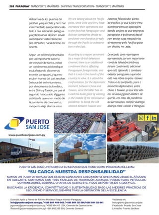 268 PARAGUAY TRANSPORTE MARÍTIMO - SHIPPING TRANSPORTATION - TRANSPORTE MARÍTIMO
Guía Logística y de Comercio Exterior XVIII - 2021-2022 - www.guialogistica.info
Hablamos de los puertos del
pacífico, ya que Chile y Perú han
incrementado su operatoria de-
bido a que empresas paragua-
yas y bolivianas, deciden enviar
su mercadería directamente
por el Pacífico hacia destino en
oriente.
Según un informe presentado
por un importante cadena
de televisión británica, existe
un condimento adicional que
está afectando al comercio
exterior paraguayo, y que no
está en manos del país resolver.
Se trata del enfrentamiento,
por el momento diplomático,
entre China y Taiwán, ya que el
segundo ha acusado al gigante
asiático de querer en medio de
la pandemia de coronavirus,
romper la vieja alianza entre
We are talking about the Pacific
ports, since Chile and Peru have
increased their operations due
to the fact that Paraguayan and
Bolivian companies decide to
send their merchandise directly
through the Pacific to a destina-
tion in the East.
According to a report presented
by a major British television
channel, there is an additional
condiment that is affecting
Paraguayan foreign trade, and
that it is not in the hands of the
country to solve. It is about the
confrontation, for the diplomatic
moment, between China and
Taiwan, since the latter has ac-
cused the Asian giant of wanting
in the middle of the coronavirus
pandemic, to break the old
alliance between Taiwan and
Estamos falando dos portos
do Pacífico, já que Chile e Peru
aumentaram suas operações
devido ao fato de que empresas
paraguaias e bolivianas decidi-
ram enviar suas mercadorias
diretamente pelo Pacífico para
um destino no Leste.
De acordo com reportagem
apresentada por um importante
canal de televisão britânico,
há um condimento adicional
que está afetando o comércio
exterior paraguaio e que não
está nas mãos do país resolver.
Trata-se do confronto, para o
momento diplomático, entre
China e Taiwan, já que este últi-
mo acusa o gigante asiático de
querer, em meio da pandemia
do coronavírus, romper a antiga
aliança entre Taiwan e Paraguai,
PUERTO SAN JOSÉ
 