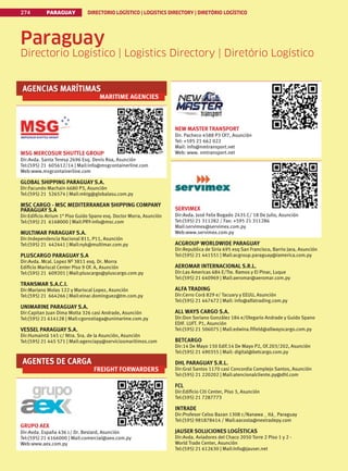 PARAGUAY DIRECTORIO LOGÍSTICO | LOGISTICS DIRECTORY | DIRETÓRIO LOGÍSTICO
274
AGENCIAS MARÍTIMAS
MARITIME AGENCIES
MSG MERCOSUR SHUTTLE GROUP
Dir:Avda. Santa Teresa 2696 Esq. Denis Roa, Asunción
Tel:(595) 21 605612/14 | Mail:info@msgcontainerline.com
Web:www.msgcontainerline.com
GLOBAL SHIPPING PARAGUAY S.A.
Dir:Facundo Machain 6680 P3, Asunción
Tel:(595) 21 526574 | Mail:mktg@globalasu.com.py
MSC CARGO - MSC MEDITERRANEAN SHIPPING COMPANY
PARAGUAY S.A
Dir:Edificio Atrium 1° Piso Guido Spano esq. Doctor Morra, Asunción
Tel:(595) 21 6168000 | Mail:PRY-info@msc.com
MULTIMAR PARAGUAY S.A.
Dir:Independencia Nacional 811, P11, Asunción
Tel:(595) 21 442441 | Mail:nyk@multimar.com.py
PLUSCARGO PARAGUAY S.A
Dir:Avda. Mcal. Lopez Nº 3811 esq. Dr. Morra
Edificio Mariscal Center Piso 9 Of. A, Asunción
Tel:(595) 21 609201 | Mail:pluscargo@pluscargo.com.py
TRANSMAR S.A.C.I.
Dir:Mariano Molas 122 y Mariscal Lopez, Asunción
Tel:(595) 21 664266 | Mail:einar.dominguez@tm.com.py
UNIMARINE PARAGUAY S.A.
Dir:Capitan Juan Dima Motta 326 casi Andrade, Asunción
Tel:(595) 21 614128 | Mail:cgorostiaga@unimarime.com.py
VESSEL PARAGUAY S.A.
Dir:Humaintá 145 c/ Ntra. Sra. de la Asunción, Asunción
Tel:(595) 21 445 571 | Mail:agenciapy@serviciosmaritimos.com
AGENTES DE CARGA
FREIGHT FORWARDERS
GRUPO AEX
Dir:Avda. España 436 c/ Dr. Bestard, Asunción
Tel:(595) 21 6166000 | Mail:comercial@aex.com.py
Web:www.aex.com.py
NEW MASTER TRANSPORT
Dir. Pacheco 4588 P3 Of7, Asunción
Tel: +595 21 662 022
Mail: info@nmtransport.net
Web: www. nmtransport.net
SERVIMEX
Dir:Avda. José Felix Bogado 2435 C/ 18 De Julio, Asunción
Tel:(595) 21 311282 / Fax: +595 21 311286
Mail:servimex@servimex.com.py
Web:www.servimex.com.py
ACGROUP WORLDWIDE PARAGUAY
Dir:Republica de Siria 695 esq San Francisco, Barrio Jara, Asunción
Tel:(595) 21 441551 | Mail:acgroup.paraguay@iamerica.com.py
AEROMAR INTERNACIONAL S.R.L.
Dir:Las Americas 684 E/Tte. Ramos y El Pinar, Luque
Tel:(595) 21 640969 | Mail:aeromar@aeromar.com.py
ALFA TRADING
Dir:Cerro Corá 829 e/ Tacuary y EEUU, Asunción
Tel:(595) 21 447472 | Mail: info@alfatrading.com.py
ALL WAYS CARGO S.A.
Dir:Don Soriano González 184 e/Olegario Andrade y Guido Spano
EDIF. LUFT. P1, Asunción
Tel:(595) 21 506075 | Mail:edwina.fifield@allwayscargo.com.py
BETCARGO
Dir:14 De Mayo 150 Edif.14 De Mayo P2, Of.203/202, Asunción
Tel:(595) 21 490355 | Mail: digital@betcargo.com.py
DHL PARAGUAY S.R.L.
Dir:Gral Santos 1170 casi Concordia Complejo Santos, Asunción
Tel:(595) 21 220202 | Mail:atencionalcliente.py@dhl.com
FCL
Dir:Edificio Citi Center, Piso 3, Asunción
Tel:(595) 21 7287773
INTRADE
Dir:Profesor Celso Bazan 1308 c/Nanawa _ Itá_ Paraguay
Tel:(595) 981878414 / Mail:aacosta@nextradepy.com
JAUSER SOLUCIONES LOGÍSTICAS
Dir:Avda. Aviadores del Chaco 2050 Torre 2 Piso 1 y 2 -
World Trade Center, Asunción
Tel:(595) 21 612630 | Mail:Info@jauser.net
Paraguay
Directorio Logístico | Logistics Directory | Diretório Logístico
 
