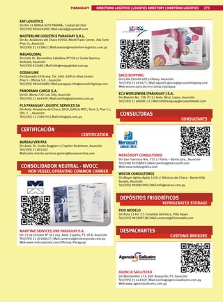 PARAGUAY DIRECTORIO LOGÍSTICO | LOGISTICS DIRECTORY | DIRETÓRIO LOGÍSTICO 275
KAF LOGISTICS
Dir:Km 16 MINGA ALTO PARANÁ , Ciudad del Este
Tel:(595) 982426200 | Mail:sales@grupokaft.com
MASTERLINE LOGISTICS PARAGUAY S.R.L.
Dir:Av. Aviadores del Chaco #2050, World Trade Center, 2da Torre
Piso 14, Asunción
Tel:(595) 21 615863 | Mail:master@masterline-logistics.com.py
MEGAGLOBAL
Dir:Calle Dr. Bernardino Caballero N°258 e/ Guido Spano y
Andrade, Asunción
Tel:(595) 611480 | Mail:info@megaglobal.com.py
OCEAN LINK
Dir:Quesada 4926 esq. Tte. Zotti. Edificio Atlas Center.
Piso 5 - Oficina 5-E. , Asunción
Tel:(595) 981420680 | Mail:paraguay.info@oceanlinkgroup.com
PANORAMA CARGO S.A.
Dir:Dr. Morra 720 Casi Lillo, Asunción
Tel:(595) 21 664598 | Mail:camilo@panorama.com.py
PLS PARAGUAY LOGISTIC SERVICES SA
Dir:Avda. Aviadores del Chaco 2050, Edificio WTC, Torre 3, Piso 11,
Ofic. C. , Asunción
Tel:(595) 21 2385705 | Mail:info@pls.com.py
CERTIFICACIÓN
CERTIFICATION
BUREAU VERITAS
Dir:Avda. Dr. Guido Boggiani c/Capitan Nudelman, Asunción
Tel:(595) 21 605182
Mail:sixto-vicente.sanchez-gomez@bureauveritas.com
CONSOLIDADOR NEUTRAL - NVOCC
NON VESSEL OPERATING COMMON CARRIER
MARITIME SERVICES LINE PARAGUAY S.A.
Dir:23 de Octubre N° 561 esq. Avda. España, P3. Of.B, Asunción
Tel:(595) 21 201886/7 | Mail:comercial@mslcorporate.com.py
Web:www.mslcorporate.com/Oficinas/Paraguay
SACO SHIPPING
Dir:Calle Estrella 692 y Oleary, Asunción
Tel:(595) 21 493475 | Mail:agustin.garcia@py.sacoshipping.com
Web:secure.saco.de/en/contact/paragua
ECU WORLDWIDE (PARAGUAY ) S.A.
Dir:Malutin No. 138 -P1 C/ Avda. Mcal. Lopez, Asunción
Tel:(595) 21 600081/2 | Mail:InfoParaguay@ecuworldwide.com
CONSULTORAS
CONSULTANTS
MERCOSOFT CONSULTORES
Dir:San Francisco Nro. 757 c/ Patria – Barrio Jara., Asunción
Tel:(598) 94558895 | Mail:rpereira@mercosoft.com
Web:www.todologistica.com
WECON CONSULTORES
Dir:Mayor Agileo Ayala 1450 c/ Músicos del Chaco - Barrio Villa
Aurelia, Asunción
Tel:(595) 994981000 | Mail:Info@wecon.com.py
DEPÓSITOS FRIGORÍFICOS
REFRIGERATED STORAGE
FRIO MODELO
Dir:Ruta 12 Km 3.5 Complejo Delchaco, Villa Hayes
Tel:(595) 981399738 | Mail:contacto@friomodelo.com
DESPACHANTES
CUSTOMS BROKERS
AGENCIA SALLUSTRO
Dir:Montevideo 173, Edif. Boquerón, P5, Asunción
Tel:(595) 21 444569 | Mail:cecilia@agenciasallustro.com.py
Web:www.agenciasallustro.com.py
 
