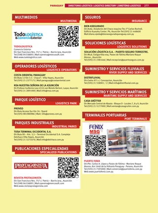 PARAGUAY DIRECTORIO LOGÍSTICO | LOGISTICS DIRECTORY | DIRETÓRIO LOGÍSTICO 277
MULTIMEDIOS
MULTIMEDIA
TODOLOGISTICA
Comercio Exterior
Dir:San Francisco Nro. 757 c/ Patria – Barrio Jara, Asunción
Tel:(598) 94558895 | Mail:rpereira@mercosoft.com
Web:www.todologistica.com
OPERADORES LOGÍSTICOS
LOGISTICS OPERATORS
COSTA ORIENTAL PARAGUAY
Dir:Ruta 12 Km 3.5 - Chaco’i - Villa Hayes, Asunción
Tel:(595) 21 2377171 | Mail:paraguay@costaoriental.com
NSA NUESTRA SEÑORA DE LA ASUNCIÓN
Dir:Profesor Guillermo Leoz 6510 casi Moisés Bertoni, Luque, Asunción
Tel:(595) 21 2891000 | Mail:info@nsa.com.py
PARQUE LOGÍSTICO
LOGISTICS PARK
PROVEO
Dir:Ruta Acceso Sur Km 24 - Ypané
Tel:(595) 981980986 | Mail: info@proveo.com.py
PARQUES INDUSTRIALES
INDUSTRIAL PARKS
TOSA TERMINAL OCCIDENTAL S.A.
Dir:Ruta XII – Km. 3,5 – Terminal Occidental S.A. Complejo
Delchaco Villa Hayes, Asunción
Tel:(595) 21 3271076 | Mail:info@delchaco.com.py
PUBLICACIONES ESPECIALIZADAS
SPECIALIZED PUBLICATIONS
REVISTA PROTAGONISTA
Dir:San Francisco Nro. 757 c/ Patria – Barrio Jara., Asunción
Tel:(598) 94558895 | Mail:rpereira@mercosoft.com
Web:www.revistaprotagonista.com
SEGUROS
INSURANCE
BIEN ASEGURADO
Dir:Avda. Aviadores del Chaco esquina Tte.1º Carlos Rocholl.
Edificio Kuarahy Center. P6, Asunción Tel:(595) 21 448600
Mail:diana.ojeda@bienaseguradoparaguay.com.py
SOLUCIONES LOGÍSTICAS
LOGISTICS SOLUTIONS
SOLUCIÓN LÓGISTICA S.A. - PUERTO SEGURO TERRESTRE.
Dir:Mcal. Estigarribia esq. Paseo de Fátima Mariano Roque
Alonso , Asunción
Tel:(595) 21 2381646 | Mail:recepcion@puertoseguro.com.py
SUMINISTRO Y SERVICIOS FLUVIALES
RIVER SUPPLY AND SERVICES
DISTRIFLUVIAL
Dir:Cedro 971 c/ Concepcion, Asunción
Tel:(595) 21 558901 / 2 | Mail:info@distrifluvial.com.py
SUMINISTRO Y SERVICIOS MARÍTIMOS
MARITIME SUPPLY AND SERVICES
CASA GRÜTTER
Dir:Mercado Central de Abasto - Bloque D - Locales 7, 8 y 9, Asunción
Tel:(595) 21 5177000 | Mail:ventas@casagrutter.com.py
TERMINALES PORTUARIAS
PORT TERMINALS
PUERTO FENIX
Dir:Pte. Carlos A. López y Paseo de Fátima - Mariano Roque
Alonso, Km 1640 de la Hidrovía Paraguay - Parana, Asunción
Tel:(595) 21 7595000 | Mail:comercial@puertofenix.com.py
Web:www.puertofenix.com.py
 
