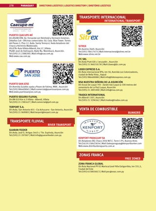 PARAGUAY DIRECTORIO LOGÍSTICO | LOGISTICS DIRECTORY | DIRETÓRIO LOGÍSTICO
278
PUERTO CAACUPE-MÍ
Dir:ASUNCIÓN: Av. Fernando Leri Reinhold y Hermann Gmeiner,
Zeballos Cué - Oficinas comerciales: Ed. Corp. Blue Tower. Torres
del Paseo 2, Piso 12. Avda. Santa Teresa e/ Avda Aviadores del
Chaco y Herminio Maldonado.
VILLETA: Ruta Villeta-Alberdi, Km 17. Villeta.
PILAR: José de Dalinquist, Bado Ñu. Ñeembucú, Asunción.
Tel:(595) 21 2388200 | Mail:info@caa.com.py
Web:www.caa.com.py
PUERTO SAN JOSE
Dir:Avenida Eusebio ayala y Paseo de Fatima, MRA , Asunción
Tel:(595) 984409065 | Mail:comercial@puertosanjose.com.py
Web:www.puertosanjose.com.py
PUERTO SEGURO FLUVIAL
Dir:RN 019 Km 4.5 Villeta - Alberdi, Villeta
Tel:(595) 21 2381627 | Mail:comercial@psf.com.py
TERPORT S.A.
Dir:Avda. San Antonio 855 - Cia Achucarro - San Antonio, Asunción
Tel:(595) 21 969083 | Mail:terport@terport.com.py
TRANSPORTE FLUVIAL
RIVER TRANSPORT
GUARAN FEEDER
Dir:Avda. José G. Artigas 3443 c/ Tte. Espínola, Asunción
Tel:(595) 21 297007 | Mail:info@guaranfeeder.com.py
TRANSPORTE INTERNACIONAL
INTERNATIONAL TRANSPORT
SITREX
Dir:Austria 2669, Asunción
Tel:(591) 78417473 | Mail:internacional@sitrex.net.br
Web:www.sitrex.net.br
JTC SRL
Dir:Avda Pratt Gill c/ Jerusalén , Asunción
Tel:(595) 21 960210/30 | Mail:Lbaez@jtc.com.py
LIDER EXPRESS S.A.
Dir:Ruta internacional Nº6, km 50, Avenida Los Colonizadores,
ciudad de Bella Vista., Itapuá
Tel:(595) 986400080 | Mail:info@liderexpress.com.py
NSA NUESTRA SEÑORA DE LA ASUNCIÓN
Dir:Scout de Luque 705 - Zarate Isla Luque (a 100 metros del
cementerio de La Paz) Luque, Asunción
Tel:(595) 21 2891000 | Mail:info@nsa.com.py
TRADEX INTERNATIONAL
Dir:Alberdi 1507, Asunción
Tel:(595) 21 3296562 | Mail:tradex@tradex.com.uy
VENTA DE COMBUSTIBLE
BUNKERS
KENPORT PARAGUAY SA
Dir:Aviadores DEL Chaco 2050 W.T.C. Torre 1 P5, Buenos Aires
Tel:(54) 91158423654 | Mail:Salesparaguay@kenportbunker.com
Web:www.distribuidorapuerto.com.ar
ZONAS FRANCA
FREE ZONES
ZONA FRANCA GLOBAL
Dir:Ruta Nacional PY 02 Mariscal José Félix Estigarribia, km 331,5,
Ciudad del Este
Tel:(595) 61580260/2 | Mail:poc@osac.com.py
 