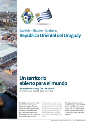 Guía Logística y de Comercio Exterior XVIII - 2021 - 2022 - www.guialogistica.info
Capítulo - Chapter - Capítulo:
RepúblicaOrientaldelUruguay
Unterritorio
abiertoparaelmundo
Quizás por los inconvenientes
económicos que trajo apa-
rejado el 2020, por las ideas
que promueve el gobierno de
Lacalle Pou o simplemente
para encontrar alternativas,
Uruguay transita un camino de
apertura hacia el mundo.
Perhaps because of the econo-
mic inconveniences that 2020
brought with it, because of the
ideas promoted by the Lacalle
Pou government or simply to
find alternatives, Uruguay is
on a path of opening up to the
world.
Talvez pelos inconvenientes
econômicos que o ano de 2020
trouxe, pela ideia do governo
Lacalle Pou ou simplesmente
para encontrar alternativas, o
Uruguai está se abrindo para
o mundo.
...
An open territory for the world
Um território aberto para o mundo
 