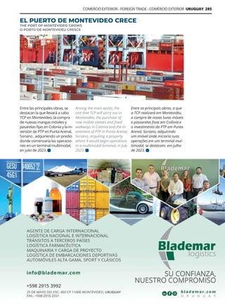 Guía Logística y de Comercio Exterior XVIII - 2021 - 2022 - www.guialogistica.info
COMERCIO EXTERIOR - FOREIGN TRADE - COMÉRCIO EXTERIOR URUGUAY 285
Among the main works, the
one that TCP will carry out in
Montevideo, the purchase of
new mobile sleeves and fixed
walkways in Colonia and the in-
vestment of PTP in Punta Arenal,
Soriano, acquiring a property
where it would begin operations
in a multimodal terminal, in July
2023.
Entre as principais obras, a que
a TCP realizará em Montevidéu,
a compra de novas luvas móveis
e passarelas fixas em Colônia e
o investimento da PTP em Punta
Arenal, Soriano, adquirindo
um imóvel onde iniciaria suas
operações em um terminal mul-
timodal, se destacam. em julho
de 2023.
Entre las principales obras, se
destacan la que llevará a cabo
TCP en Montevideo, la compra
de nuevas mangas móviles y
pasarelas fijas en Colonia y la in-
versión de PTP en Punta Arenal,
Soriano , adquiriendo un predio
donde comenzaria las operacio-
nes en un terminal multimodal,
en julio de 2023.
EL PUERTO DE MONTEVIDEO CRECE
THE PORT OF MONTEVIDEO GROWS
O PORTO DE MONTEVIDÉU CRESCE
BLADEMAR LOGISTICS
 