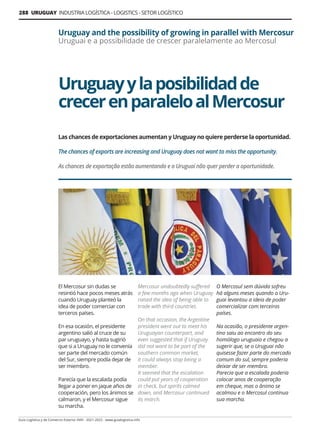288 URUGUAY INDUSTRIA LOGÍSTICA - LOGISTICS - SETOR LOGÍSTICO
Guía Logística y de Comercio Exterior XVIII - 2021-2022 - www.guialogistica.info
Uruguayylaposibilidadde
crecerenparaleloalMercosur
Uruguay and the possibility of growing in parallel with Mercosur
Uruguai e a possibilidade de crescer paralelamente ao Mercosul
Las chances de exportaciones aumentan y Uruguay no quiere perderse la oportunidad.
The chances of exports are increasing and Uruguay does not want to miss the opportunity.
As chances de exportação estão aumentando e o Uruguai não quer perder a oportunidade.
El Mercosur sin dudas se
resintió hace pocos meses atrás
cuando Uruguay planteó la
idea de poder comerciar con
terceros países.
En esa ocasión, el presidente
argentino salió al cruce de su
par uruguayo, y hasta sugirió
que si a Uruguay no le convenía
ser parte del mercado común
del Sur, siempre podía dejar de
ser miembro.
Parecía que la escalada podía
llegar a poner en jaque años de
cooperación, pero los ánimos se
calmaron, y el Mercosur sigue
su marcha.
Mercosur undoubtedly suffered
a few months ago when Uruguay
raised the idea of ​​
being able to
trade with third countries.
On that occasion, the Argentine
president went out to meet his
Uruguayan counterpart, and
even suggested that if Uruguay
did not want to be part of the
southern common market,
it could always stop being a
member.
It seemed that the escalation
could put years of cooperation
in check, but spirits calmed
down, and Mercosur continued
its march.
O Mercosul sem dúvida sofreu
há alguns meses quando o Uru-
guai levantou a ideia de poder
comercializar com terceiros
países.
Na ocasião, o presidente argen-
tino saiu ao encontro do seu
homólogo uruguaio e chegou a
sugerir que, se o Uruguai não
quisesse fazer parte do mercado
comum do sul, sempre poderia
deixar de ser membro.
Parecia que a escalada poderia
colocar anos de cooperação
em cheque, mas o ânimo se
acalmou e o Mercosul continua
sua marcha.
 