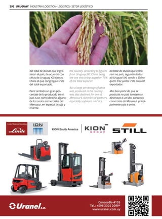 292 URUGUAY INDUSTRIA LOGÍSTICA - LOGISTICS - SETOR LOGÍSTICO
Guía Logística y de Comercio Exterior XVIII - 2021-2022 - www.guialogistica.info
del total de divisas que ingre-
saron al país, de acuerdo con
cifras de Uruguay XXI siendo
China el que congrega el 75%
del total exportado.
Pero también un gran por-
centaje de lo producido en el
país tuvo como destino alguno
de los socios comerciales del
Mercosur, en especial la soja y
el arroz.
the country, according to figures
from Uruguay XXI, China being
the one that brings together 75%
of the total exporter.
But a large percentage of what
was produced in the country
was also destined for one of
Mercosur’s commercial partners,
especially soybeans and rice.
do total de divisas que entra-
ram no país, segundo dados
do Uruguai XXI, sendo a China
quem traz juntos 75% do total
exportador.
Mas boa parte do que se
produzia no país também se
destinava a um dos parceiros
comerciais do Mercosul, princi-
palmente soja e arroz.
URANEL
 