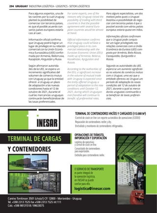 294 URUGUAY INDUSTRIA LOGÍSTICA - LOGISTICS - SETOR LOGÍSTICO
Guía Logística y de Comercio Exterior XVIII - 2021-2022 - www.guialogistica.info
INESAR
Para algunos expertos, una de
las razones por la cual Uruguay
planteó la posibilidad de
comerciar con terceros países,
es que el posible acuerdo con
varios países europeos estaría
casi al caer.
Información oficial confirma
que Uruguay podría lograr un
lugar de privilegio en su relación
comercial con la Unión Econó-
mica Euroasiática (UEE) confor-
mada por Armenia, Bielorrusia,
Kazajistán, Kirguistán y Rusia.
Según afirmaron autorida-
des de la UEE, se espera un
incremento significativo del
volumen de comercio mutuo
con Uruguay ya que la entidad
ofreció a Uruguay un plazo
de adaptación a las nuevas
condiciones hasta el 12 de
octubre de 2021, durante el
cual las mercancías uruguayas
continuarán beneficiándose de
las tasas preferenciales.
For some experts, one of the
reasons why Uruguay raised the
possibility of trading with third
countries is that the possible
agreement with several Euro-
pean countries would be almost
at hand.
Official information confirms
that Uruguay could achieve a
privileged place in its com-
mercial relationship with the
Eurasian Economic Union (EEU)
made up of Armenia, Belarus,
Kazakhstan, Kyrgyzstan and
Russia.
According to the authorities of
the EEU, a significant increase
in the volume of mutual trade
with Uruguay is expected since
the entity offered Uruguay a
period of adaptation to the new
conditions until October 12,
2021, during which Uruguayan
merchandise will continue to
benefit. of preferential rates.
Para alguns especialistas, um dos
motivos pelos quais o Uruguai
levantou a possibilidade de nego-
ciar com terceiros países é que o
possível acordo com vários países
europeus estaria quase em mãos.
Informações oficiais confirmam
que o Uruguai pode conquis-
tar um lugar privilegiado nas
relações comerciais com a União
Econômica da Eurásia (UEE) com-
posta por Armênia, Bielo-Rússia,
Cazaquistão, Quirguistão e
Rússia.
Segundo as autoridades da UEE,
espera-se um aumento significati-
vo no volume do comércio mútuo
com o Uruguai, uma vez que a
entidade ofereceu ao Uruguai um
período de adaptação às novas
condições até 12 de outubro de
2021, durante o qual as merca-
dorias uruguaias continuarão a
se beneficiar de taxas preferen-
ciais.
 