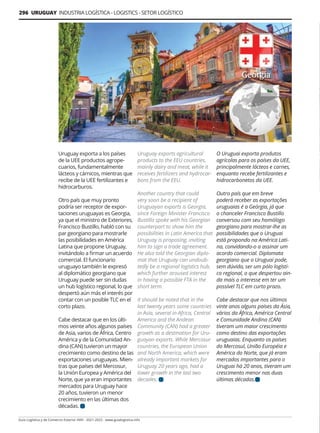 296 URUGUAY INDUSTRIA LOGÍSTICA - LOGISTICS - SETOR LOGÍSTICO
Guía Logística y de Comercio Exterior XVIII - 2021-2022 - www.guialogistica.info
Uruguay exporta a los países
de la UEE productos agrope-
cuarios, fundamentalmente
lácteos y cárnicos, mientras que
recibe de la UEE fertilizantes e
hidrocarburos.
Otro país que muy pronto
podría ser receptor de expor-
taciones uruguayas es Georgia,
ya que el ministro de Exteriores,
Francisco Bustillo, habló con su
par georgiano para mostrarle
las posibilidades en América
Latina que propone Uruguay,
invitándolo a firmar un acuerdo
comercial. El funcionario
uruguayo también le expresó
al diplomático georgiano que
Uruguay puede ser sin dudas
un hub logístico regional, lo que
despertó aún más el interés por
contar con un posible TLC en el
corto plazo.
Cabe destacar que en los últi-
mos veinte años algunos países
de Asia, varios de África, Centro
América y de la Comunidad An-
dina (CAN) tuvieron un mayor
crecimiento como destino de las
exportaciones uruguayas. Mien-
tras que países del Mercosur,
la Unión Europea y América del
Norte, que ya eran importantes
mercados para Uruguay hace
20 años, tuvieron un menor
crecimiento en las últimas dos
décadas.
Uruguay exports agricultural
products to the EEU countries,
mainly dairy and meat, while it
receives fertilizers and hydrocar-
bons from the EEU.
Another country that could
very soon be a recipient of
Uruguayan exports is Georgia,
since Foreign Minister Francisco
Bustillo spoke with his Georgian
counterpart to show him the
possibilities in Latin America that
Uruguay is proposing, inviting
him to sign a trade agreement.
He also told the Georgian diplo-
mat that Uruguay can undoub-
tedly be a regional logistics hub,
which further aroused interest
in having a possible FTA in the
short term.
It should be noted that in the
last twenty years some countries
in Asia, several in Africa, Central
America and the Andean
Community (CAN) had a greater
growth as a destination for Uru-
guayan exports. While Mercosur
countries, the European Union
and North America, which were
already important markets for
Uruguay 20 years ago, had a
lower growth in the last two
decades.
O Uruguai exporta produtos
agrícolas para os países da UEE,
principalmente lácteos e carnes,
enquanto recebe fertilizantes e
hidrocarbonetos da UEE.
Outro país que em breve
poderá receber as exportações
uruguaias é a Geórgia, já que
o chanceler Francisco Bustillo
conversou com seu homólogo
georgiano para mostrar-lhe as
possibilidades que o Uruguai
está propondo na América Lati-
na, convidando-o a assinar um
acordo comercial. Diplomata
georgiano que o Uruguai pode,
sem dúvida, ser um pólo logísti-
co regional, o que despertou ain-
da mais o interesse em ter um
possível TLC em curto prazo.
Cabe destacar que nos últimos
vinte anos alguns países da Ásia,
vários da África, América Central
e Comunidade Andina (CAN)
tiveram um maior crescimento
como destino das exportações
uruguaias. Enquanto os países
do Mercosul, União Européia e
América do Norte, que já eram
mercados importantes para o
Uruguai há 20 anos, tiveram um
crescimento menor nas duas
últimas décadas.
 