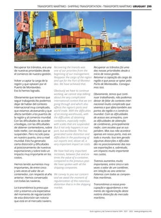Guía Logística y de Comercio Exterior XVIII - 2021 - 2022 - www.guialogistica.info
TRANSPORTE MARÍTIMO - SHIPPING TRANSPORTATION - TRANSPORTE MARÍTIMO URUGUAY 299
Recuperar los tránsitos, era una
de nuestras prioridades desde
el comienzo de nuestra gestión.
Volver a captar la carga de la
región y que optasen por el
Puerto de Montevideo.
Eso lo hemos logrado.
Obviamente que tenemos que
seguir trabajando.No podemos
dejar de hablar del contexto
internacional muy complicado,
que estamos atravesando y que
afecta también a los puertos de
la región y al comercio mundial.
Con las dificultades de acceder
a bodegas, con las dificultades
de obtener contenedores, sobre
todo reefer, con escalas que se
suspenden. Pero no solo pasa
en nuestro puerto, sino a nivel
mundial. Esto ha generado
cierta distorsión y dificultades
al posicionamiento de nuestras
exportaciones y sobre todo un
impacto muy importante en los
costos.
Hemos tenido aumentos muy
importantes, de entre cinco
y seis veces el valor de un
contenedor, con respecto al año
anterior. Hemos conversado
con todas las navieras.
Le transmitimos la preocupa-
ción y estamos a la expectativa
del momento de regularización
de esta distorsión tan notoria
que está en el mercado naviero.
Recuperar os trânsitos foi uma
das nossas prioridades desde o
início de nossa gestão.
Retomar a captação da carga da
região e que possa se optar pelo
Porto de Montevidéu. Consegui-
mos isso.
Obviamente, temos que conti-
nuar trabalhando, não podemos
deixar de falar do contexto inter-
nacional muito complicado que
vivemos e que afeta também aos
portos da região e o comércio
mundial. Com as dificuldades
de acesso aos armazéns, com
as dificuldades de obtenção
de contêineres, principalmente
reefer, com escalas que se sus-
pendem. Mas isso não acontece
apenas em nosso porto, mas em
todo o mundo. Isso tem gerado
algumas distorções e dificulda-
des no posicionamento das nos-
sas exportações e, sobretudo,
um impacto muito importante
nos custos.
Tivemos aumentos muito
importantes, entre cinco e seis
vezes o valor de um contêiner,
em relação ao ano anterior.
Falamos com todas as compan-
hias marítimas.
Transmitimos a nossa preo-
cupação e aguardamos o mo-
mento da regularização desta
notória distorção do mercado
marítimo.
Recovering the transits was
one of our priorities from the
beginning of our management.
Reappear the cargo of the region
and opt for the Port of Montevi-
deo. We have achieved that.
Obviously we have to continue
working, we cannot stop talking
about the very complicated
international context that we are
going through and which also
affects the region’s ports and
world trade. With the difficulties
of accessing warehouses, with
the difficulties of obtaining
containers, especially reefer,
with scales that are suspended.
But it not only happens in our
port, but worldwide. This has
generated some distortion and
difficulties in the positioning of
our exports and, above all, a
very important impact on costs.
We have had very important
increases, between five and six
times the value of a container,
compared to the previous year.
We have spoken with all the
shipping companies.
We convey to you our concern
and we await the moment of
regularization of this notorious
distortion that is in the shipping
market.
 