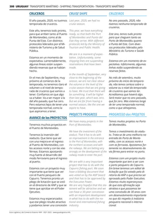 300 URUGUAY TRANSPORTE MARÍTIMO - SHIPPING TRANSPORTATION - TRANSPORTE MARÍTIMO
Guía Logística y de Comercio Exterior XVIII - 2021-2022 - www.guialogistica.info
CRUCEROS
El año pasado, 2020, no tuvimos
temporada de cruceros.
Este año, tenemos todo pronto,
para que arriben tanto al Puerto
de Montevideo, como al de
Punta del Este. Con distintos
protocolos liderados por el Mi-
nisterio de Turismo y de Salud
Pública.
Estamos en un momento de
expectativa. Lamentablemente,
algunas líneas están suspen-
diendo reservas que se habían
hecho.
En el mes de Septiembre, muy
próximo al comienzo de la
temporada, no tenemos claro el
volumen o el nivel de tempo-
rada de cruceros que vamos a
tener. Confiamos en que algo
va a haber. Va a ser mayor a la
del año pasado, que fue cero.
Pero estamos lejos de tener una
temporada normal, como la
que aspiramos a tener.
AVANCE de los PROYECTOS
Tenemos muchos proyectos en
el Puerto de Montevideo.
Tenemos la inversión del
viaducto. Que tiene que ver
con una mejora en el ingreso
al Puerto de Montevideo, con
los accesos norte y con las vías
férreas. Estamos apostando
muy fuerte al desarrollo del
modo ferroviario para el ingreso
al puerto.
Estamos con un proyecto muy
importante que tiene que ver
con el Puerto pesquero de
Capurro. Tenemos pronto un
pliego de licitación que se votó
en el directorio de ANP y que se
tiene que aprobar en el Poder
Ejecutivo.
Estamos muy esperanzados
que ese pliego resulte atractivo
y podamos tener una concesión
CRUZEIROS
No ano passado, 2020, não
tivemos nenhuma temporada de
cruzeiros.
Este ano, temos tudo pronto
para que cheguem tanto ao
Porto de Montevidéu quanto
a Punta del Este. Com diver-
sos protocolos liderados pelo
Ministério do Turismo e Saúde
Pública.
Estamos em um momento de ex-
pectativa. Infelizmente, algumas
linhas estão suspendendo as
reservas feitas.
No mês de setembro, muito
próximo do início da tempora-
da, não temos certeza sobre o
volume ou o nível da temporada
de cruzeiros que vamos ter.
Acreditamos que haverá algo.
Será maior que no ano passado,
que foi zero. Mas estamos longe
de ter uma temporada normal,
como a que almejamos.
PROGRESSO dos PROJETOS
Temos muitos projetos no Porto
de Montevidéu.
Temos o investimento do viadu-
to. Trata-se de uma melhoria na
entrada do Porto de Monte-
vidéu, com os acessos norte e
com as ferrovias. Apostamos for-
temente no desenvolvimento da
via férrea para entrar no porto.
Estamos com um projeto muito
importante que tem a ver com
o porto pesqueiro de Capurro.
Em breve teremos um edital de
licitação que foi votado pela di-
retoria da ANP e que precisa ser
aprovado pelo Poder Executivo.
Estamos muito esperançosos
de que esta afirmação seja
atrativa e que possamos ter
uma concessão de 30 anos com
um desenvolvimento importante
no que diz respeito à indústria
pesqueira nacional e interna-
cional.
CRUISE SHIPS
Last year, 2020, we had no
cruise season.
This year, we have everything
ready, so that both the Port
of Montevideo and Punta del
Este they arrive. With different
protocols led by the Ministry of
Tourism and Public Health.
We are in a moment of expec-
tation. Unfortunately, some
shipping lines are suspending
reservations that have been
made.
In the month of September, very
close to the beginning of the
season, we are not clear about
the volume or the level of the
cruise season that we are going
to have. We trust that there will
be something. It will be higher
than last year, which was zero.
But we are far from having a
normal season, like the one we
aspire to have.
PROJECTS PROGRESS
We have many projects in the
Port of Montevideo.
We have the investment of the
viaduct. That it has to do with
an improvement in the entrance
to the Port of Montevideo, with
the northern accesses and with
the railways. We are betting very
strongly on the development of the
railway mode to enter the port.
We are with a very important
project that has to do with the
Capurro fishing port. We soon
have a bidding document that
was voted on by the ANP board
and that has to be approved by
the Executive Power.
We are very hopeful that this sta-
tement will be attractive and we
can have a 30-year concession
with an important development
in what has to do with the na-
tional and international fishing
industry.
 