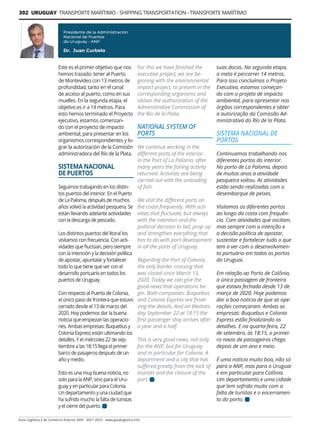 302 URUGUAY TRANSPORTE MARÍTIMO - SHIPPING TRANSPORTATION - TRANSPORTE MARÍTIMO
Guía Logística y de Comercio Exterior XVIII - 2021-2022 - www.guialogistica.info
Este es el primer objetivo que nos
hemos trazado: tener al Puerto
de Montevideo con 13 metros de
profundidad, tanto en el canal
de acceso al puerto, como en sus
muelles. En la segunda etapa, el
objetivo es ir a 14 metros. Para
esto hemos terminado el Proyecto
ejecutivo, estamos comenzan-
do con el proyecto de impacto
ambiental, para presentar en los
organismos correspondientes y lo-
grar la autorización de la Comisión
administradora del Río de la Plata.
SISTEMA NACIONAL
DE PUERTOS
Seguimos trabajando en los distin-
tos puertos del interior. En el Puerto
de La Paloma, después de muchos
años volvió la actividad pesquera. Se
están llevando adelante actividades
con la descarga de pescado.
Los distintos puertos del litoral los
visitamos con frecuencia. Con acti-
vidades que fluctúan, pero siempre
con la intención y la decisión política
de apostar, apuntalar y fortalecer
todo lo que tiene que ver con el
desarrollo portuario en todos los
puertos de Uruguay.
Con respecto al Puerto de Colonia,
el único paso de frontera que estuvo
cerrado desde el 13 de marzo del
2020. Hoy podemos dar la buena
noticia que empiezan las operacio-
nes. Ambas empresas: Buquebus y
Colonia Express están ultimando los
detalles. Y el miércoles 22 de sep-
tiembre a las 18:15 llega el primer
barco de pasajeros después de un
año y medio.
Esto es una muy buena noticia, no
solo para la ANP, sino para el Uru-
guay y en particular para Colonia.
Un departamento y una ciudad que
ha sufrido mucho la falta de turistas
y el cierre del puerto.
suas docas. Na segunda etapa,
a meta é percorrer 14 metros.
Para isso concluímos o Projeto
Executivo, estamos começan-
do com o projeto de impacto
ambiental, para apresentar nos
órgãos correspondentes e obter
a autorização da Comissão Ad-
ministrativa do Río de la Plata.
SISTEMA NACIONAL DE
PORTOS
Continuamos trabalhando nos
diferentes portos do interior.
No porto de La Paloma, depois
de muitos anos a atividade
pesqueira voltou. As atividades
estão sendo realizadas com o
desembarque de peixes.
Visitamos os diferentes portos
ao longo da costa com frequên-
cia. Com atividades que oscilam,
mas sempre com a intenção e
a decisão política de apostar,
sustentar e fortalecer tudo o que
tem a ver com o desenvolvimen-
to portuário em todos os portos
do Uruguai.
Em relação ao Porto de Colônia,
a única passagem de fronteira
que estava fechada desde 13 de
março de 2020. Hoje podemos
dar a boa notícia de que as ope-
rações começaram. Ambas as
empresas: Buquebus e Colonia
Express estão finalizando os
detalhes. E na quarta-feira, 22
de setembro, às 18:15, o primei-
ro navio de passageiros chega
depois de um ano e meio.
É uma notícia muito boa, não só
para a ANP, mas para o Uruguai
e em particular para Colônia.
Um departamento e uma cidade
que tem sofrido muito com a
falta de turistas e o encerramen-
to do porto.
For this we have finished the
executive project, we are be-
ginning with the environmental
impact project, to present in the
corresponding organisms and
obtain the authorization of the
Administrative Commission of
the Río de la Plata.
NATIONAL SYSTEM OF
PORTS
We continue working in the
different ports of the interior.
In the Port of La Paloma, after
many years the fishing activity
returned. Activities are being
carried out with the unloading
of fish.
We visit the different ports on
the coast frequently. With acti-
vities that fluctuate, but always
with the intention and the
political decision to bet, prop up
and strengthen everything that
has to do with port development
in all the ports of Uruguay.
Regarding the Port of Colonia,
the only border crossing that
was closed since March 13,
2020. Today we can give the
good news that operations be-
gin. Both companies: Buquebus
and Colonia Express are finali-
zing the details. And on Wednes-
day September 22 at 18:15 the
first passenger ship arrives after
a year and a half.
This is very good news, not only
for the ANP, but for Uruguay
and in particular for Colonia. A
department and a city that has
suffered greatly from the lack of
tourists and the closure of the
port.
Presidente de la Administración
Nacional de Puertos
de Uruguay - ANP
Dr. Juan Curbelo
 