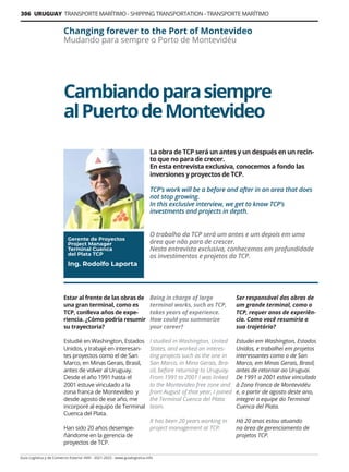 306 URUGUAY TRANSPORTE MARÍTIMO - SHIPPING TRANSPORTATION - TRANSPORTE MARÍTIMO
Guía Logística y de Comercio Exterior XVIII - 2021-2022 - www.guialogistica.info
Cambiandoparasiempre
alPuertodeMontevideo
Changing forever to the Port of Montevideo
Mudando para sempre o Porto de Montevidéu
La obra de TCP será un antes y un después en un recin-
to que no para de crecer.
En esta entrevista exclusiva, conocemos a fondo las
inversiones y proyectos de TCP.
TCP’s work will be a before and after in an area that does
not stop growing.
In this exclusive interview, we get to know TCP’s
investments and projects in depth.
O trabalho da TCP será um antes e um depois em uma
área que não para de crescer.
Nesta entrevista exclusiva, conhecemos em profundidade
os investimentos e projetos da TCP.
Gerente de Proyectos
Project Manager
Terminal Cuenca
del Plata TCP
Ing. Rodolfo Laporta
Estar al frente de las obras de
una gran terminal, como es
TCP, conlleva años de expe-
riencia. ¿Cómo podría resumir
su trayectoria?
Estudié en Washington, Estados
Unidos, y trabajé en interesan-
tes proyectos como el de San
Marco, en Minas Gerais, Brasil,
antes de volver al Uruguay.
Desde el año 1991 hasta el
2001 estuve vinculado a la
zona franca de Montevideo y
desde agosto de ese año, me
incorporé al equipo de Terminal
Cuenca del Plata.
Han sido 20 años desempe-
ñándome en la gerencia de
proyectos de TCP.
Being in charge of large
terminal works, such as TCP,
takes years of experience.
How could you summarize
your career?
I studied in Washington, United
States, and worked on interes-
ting projects such as the one in
San Marco, in Mina Gerais, Bra-
zil, before returning to Uruguay.
From 1991 to 2001 I was linked
to the Montevideo free zone and
from August of that year, I joined
the Terminal Cuenca del Plata
team.
It has been 20 years working in
project management at TCP.
Ser responsável das obras de
um grande terminal, como o
TCP, requer anos de experiên-
cia. Como você resumiria a
sua trajetória?
Estudei em Washington, Estados
Unidos, e trabalhei em projetos
interessantes como o de San
Marco, em Minas Gerais, Brasil,
antes de retornar ao Uruguai.
De 1991 a 2001 estive vinculado
à Zona Franca de Montevidéu
e, a partir de agosto deste ano,
integrei a equipe do Terminal
Cuenca del Plata.
Há 20 anos estou atuando
na área de gerenciamento de
projetos TCP.
 