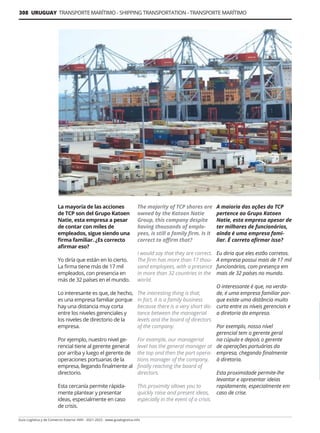 308 URUGUAY TRANSPORTE MARÍTIMO - SHIPPING TRANSPORTATION - TRANSPORTE MARÍTIMO
Guía Logística y de Comercio Exterior XVIII - 2021-2022 - www.guialogistica.info
La mayoría de las acciones
de TCP son del Grupo Katoen
Natie, esta empresa a pesar
de contar con miles de
empleados, sigue siendo una
firma familiar. ¿Es correcto
afirmar eso?
Yo diría que están en lo cierto.
La firma tiene más de 17 mil
empleados, con presencia en
más de 32 países en el mundo.
Lo interesante es que, de hecho,
es una empresa familiar porque
hay una distancia muy corta
entre los niveles gerenciales y
los niveles de directorio de la
empresa.
Por ejemplo, nuestro nivel ge-
rencial tiene al gerente general
por arriba y luego el gerente de
operaciones portuarias de la
empresa, llegando finalmente al
directorio.
Esta cercanía permite rápida-
mente plantear y presentar
ideas, especialmente en caso
de crisis.
The majority of TCP shares are
owned by the Katoen Natie
Group, this company despite
having thousands of emplo-
yees, is still a family firm. Is it
correct to affirm that?
I would say that they are correct.
The firm has more than 17 thou-
sand employees, with a presence
in more than 32 countries in the
world.
The interesting thing is that,
in fact, it is a family business
because there is a very short dis-
tance between the managerial
levels and the board of directors
of the company.
For example, our managerial
level has the general manager at
the top and then the port opera-
tions manager of the company,
finally reaching the board of
directors.
This proximity allows you to
quickly raise and present ideas,
especially in the event of a crisis.
A maioria das ações da TCP
pertence ao Grupo Katoen
Natie, esta empresa apesar de
ter milhares de funcionários,
ainda é uma empresa fami-
liar. É correto afirmar isso?
Eu diria que eles estão corretos.
A empresa possui mais de 17 mil
funcionários, com presença em
mais de 32 países no mundo.
O interessante é que, na verda-
de, é uma empresa familiar por-
que existe uma distância muito
curta entre os níveis gerenciais e
a diretoria da empresa.
Por exemplo, nosso nível
gerencial tem o gerente geral
na cúpula e depois o gerente
de operações portuárias da
empresa, chegando finalmente
à diretoria.
Esta proximidade permite-lhe
levantar e apresentar ideias
rapidamente, especialmente em
caso de crise.
 