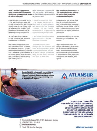 Guía Logística y de Comercio Exterior XVIII - 2021 - 2022 - www.guialogistica.info
TRANSPORTE MARÍTIMO - SHIPPING TRANSPORTATION - TRANSPORTE MARÍTIMO URUGUAY 309
¿Qué cambios importantes
puso en marcha TCP respecto
al viejo recinto existente antes
de vuestra llegada?
Cabe destacar que desde el año
1934, año de inauguración del
muelle, no se habían hecho obras
significativas. Entre 1998 y 1999,
se reforzaron los muelles 8 y 9
para eventualmente tratar de
poner algunas grúas pórticos.
Se trató del refuerzo de un
muelle existente que nosotros
extendimos 350 metros.
Hoy continuamos estos cam-
bios y esta evolución, y cuando
terminemos esta obra, que es
realmente monumental, ustedes
van a poder ver que realmente es
un nuevo puerto el de Montevi-
deo, un nuevo puerto que hay
que hacerlo ahora.
What important changes did
TCP put in place with respect
to the old existing venue befo-
re your arrival?
It should be noted that since
1934, the year the pier was in-
augurated, no significant works
had been carried out. Between
1998 and 1999, piers 8 and 9
were reinforced to eventually try
to put up some gantry cranes.
It was about the reinforcement
of an existing dock that we
extended 350 meters.
Today we continue these
changes and this evolution, and
when we finish this work, which
is really monumental, you will
be able to see that Montevideo
really is a new port, a new port
that must be done now.
Que mudanças importantes a
TCP implementou em relação
ao antigo local existente
antes de sua chegada?
Cabe destacar que desde 1934,
ano da inauguração do cais,
não foram realizadas obras sig-
nificativas. Entre 1998 e 1999, os
cais 8 e 9 foram reforçados para
tentar colocar alguns guindastes
portuários.
Tratava-se do reforço de um cais
existente que estendemos 350
metros.
Hoje continuamos essas mu-
danças e esta evolução, e quan-
do terminarmos este trabalho,
que é realmente monumental,
você poderá ver que Montevidéu
é realmente um novo porto, um
novo porto que deve ser feito
agora
ATLANSUR LOGISTICS MADE EASY
 