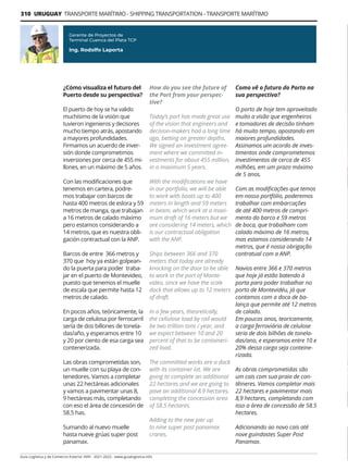 310 URUGUAY TRANSPORTE MARÍTIMO - SHIPPING TRANSPORTATION - TRANSPORTE MARÍTIMO
Guía Logística y de Comercio Exterior XVIII - 2021-2022 - www.guialogistica.info
¿Cómo visualiza el futuro del
Puerto desde su perspectiva?
El puerto de hoy se ha valido
muchísimo de la visión que
tuvieron ingenieros y decisores
mucho tiempo atrás, apostando
a mayores profundidades.
Firmamos un acuerdo de inver-
sión donde comprometimos
inversiones por cerca de 455 mi-
llones, en un máximo de 5 años.
Con las modificaciones que
tenemos en cartera, podre-
mos trabajar con barcos de
hasta 400 metros de eslora y 59
metros de manga, que trabajan
a 16 metros de calado máximo
pero estamos considerando a
14 metros, que es nuestra obli-
gación contractual con la ANP.
Barcos de entre 366 metros y
370 que hoy ya están golpean-
do la puerta para poder traba-
jar en el puerto de Montevideo,
puesto que tenemos el muelle
de escala que permite hasta 12
metros de calado.
En pocos años, teóricamente, la
carga de celulosa por ferrocarril
sería de dos billones de tonela-
das/año, y esperamos entre 10
y 20 por ciento de esa carga sea
contenerizada.
Las obras comprometidas son,
un muelle con su playa de con-
tenedores. Vamos a completar
unas 22 hectáreas adicionales
y vamos a pavimentar unas 8,
9 hectáreas más, completando
con eso el área de concesión de
58.5 has.
Sumando al nuevo muelle
hasta nueve grúas super post
panamax.
Gerente de Proyectos de
Terminal Cuenca del Plata TCP
Ing. Rodolfo Laporta
How do you see the future of
the Port from your perspec-
tive?
Today’s port has made great use
of the vision that engineers and
decision-makers had a long time
ago, betting on greater depths.
We signed an investment agree-
ment where we committed in-
vestments for about 455 million,
in a maximum 5 years.
With the modifications we have
in our portfolio, we will be able
to work with boats up to 400
meters in length and 59 meters
in beam, which work at a maxi-
mum draft of 16 meters but we
are considering 14 meters, which
is our contractual obligation
with the ANP.
Ships between 366 and 370
meters that today are already
knocking on the door to be able
to work in the port of Monte-
video, since we have the scale
dock that allows up to 12 meters
of draft.
In a few years, theoretically,
the cellulose load by rail would
be two trillion tons / year, and
we expect between 10 and 20
percent of that to be containeri-
zed load.
The committed works are a dock
with its container lot. We are
going to complete an additional
22 hectares and we are going to
pave an additional 8.9 hectares,
completing the concession area
of 58.5 hectares.
Adding to the new pier up
to nine super post panamax
cranes.
Como vê o futuro do Porto na
sua perspectiva?
O porto de hoje tem aproveitado
muito a visão que engenheiros
e tomadores de decisão tinham
há muito tempo, apostando em
maiores profundidades.
Assinamos um acordo de inves-
timentos onde comprometemos
investimentos de cerca de 455
milhões, em um prazo máximo
de 5 anos.
Com as modificações que temos
em nosso portfólio, poderemos
trabalhar com embarcações
de até 400 metros de compri-
mento do barco e 59 metros
de boca, que trabalham com
calado máximo de 16 metros,
mas estamos considerando 14
metros, que é nossa obrigação
contratual com a ANP.
Navios entre 366 e 370 metros
que hoje já estão batendo à
porta para poder trabalhar no
porto de Montevidéu, já que
contamos com a doca de ba-
lança que permite até 12 metros
de calado.
Em poucos anos, teoricamente,
a carga ferroviária de celulose
seria de dois bilhões de tonela-
das/ano, e esperamos entre 10 e
20% dessa carga seja conteine-
rizada.
As obras comprometidas são
um cais com sua praia de con-
têineres. Vamos completar mais
22 hectares e pavimentar mais
8,9 hectares, completando com
isso a área de concessão de 58.5
hectares.
Adicionando ao novo cais até
nove guindastes Super Post
Panamax.
 