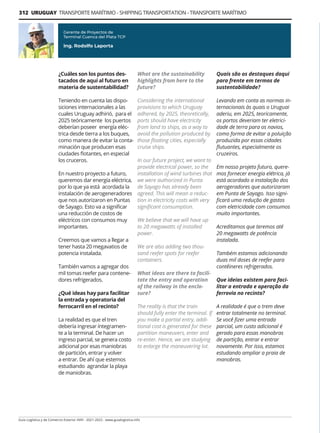 312 URUGUAY TRANSPORTE MARÍTIMO - SHIPPING TRANSPORTATION - TRANSPORTE MARÍTIMO
Guía Logística y de Comercio Exterior XVIII - 2021-2022 - www.guialogistica.info
¿Cuáles son los puntos des-
tacados de aquí al futuro en
materia de sustentabilidad?
Teniendo en cuenta las dispo-
siciones internacionales a las
cuales Uruguay adhirió, para el
2025 teóricamente los puertos
deberían poseer energía eléc-
trica desde tierra a los buques,
como manera de evitar la conta-
minación que producen esas
ciudades flotantes, en especial
los cruceros.
En nuestro proyecto a futuro,
queremos dar energía eléctrica,
por lo que ya está acordada la
instalación de aerogeneradores
que nos autorizaron en Puntas
de Sayago. Esto va a significar
una reducción de costos de
eléctricos con consumos muy
importantes.
Creemos que vamos a llegar a
tener hasta 20 megavatios de
potencia instalada.
También vamos a agregar dos
mil tomas reefer para contene-
dores refrigerados.
¿Qué ideas hay para facilitar
la entrada y operatoria del
ferrocarril en el recinto?
La realidad es que el tren
debería ingresar íntegramen-
te a la terminal. De hacer un
ingreso parcial, se genera costo
adicional por esas maniobras
de partición, entrar y volver
a entrar. De ahí que estemos
estudiando agrandar la playa
de maniobras.
Gerente de Proyectos de
Terminal Cuenca del Plata TCP
Ing. Rodolfo Laporta
What are the sustainability
highlights from here to the
future?
Considering the international
provisions to which Uruguay
adhered, by 2025, theoretically,
ports should have electricity
from land to ships, as a way to
avoid the pollution produced by
those floating cities, especially
cruise ships.
In our future project, we want to
provide electrical power, so the
installation of wind turbines that
we were authorized in Punta
de Sayago has already been
agreed. This will mean a reduc-
tion in electricity costs with very
significant consumption.
We believe that we will have up
to 20 megawatts of installed
power.
We are also adding two thou-
sand reefer spots for reefer
containers.
What ideas are there to facili-
tate the entry and operation
of the railway in the enclo-
sure?
The reality is that the train
should fully enter the terminal. If
you make a partial entry, addi-
tional cost is generated for these
partition maneuvers, enter and
re-enter. Hence, we are studying
to enlarge the maneuvering lot.
Quais são os destaques daqui
para frente em termos de
sustentabilidade?
Levando em conta as normas in-
ternacionais às quais o Uruguai
aderiu, em 2025, teoricamente,
os portos deveriam ter eletrici-
dade de terra para os navios,
como forma de evitar a poluição
produzida por essas cidades
flutuantes, especialmente os
cruzeiros.
Em nosso projeto futuro, quere-
mos fornecer energia elétrica, já
está acordado a instalação dos
aerogeradores que autorizaram
em Punta de Sayago. Isso signi-
ficará uma redução de gastos
com eletricidade com consumos
muito importantes.
Acreditamos que teremos até
20 megawatts de potência
instalada.
Também estamos adicionando
duas mil doses de reefer para
contêineres refrigerados.
Que ideias existem para faci-
litar a entrada e operação da
ferrovia no recinto?
A realidade é que o trem deve
entrar totalmente no terminal.
Se você fizer uma entrada
parcial, um custo adicional é
gerado para essas manobras
de partição, entrar e entrar
novamente. Por isso, estamos
estudando ampliar a praia de
manobras.
 