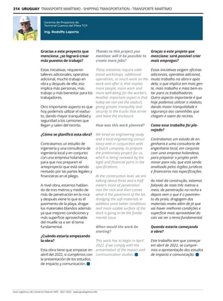 314 URUGUAY TRANSPORTE MARÍTIMO - SHIPPING TRANSPORTATION - TRANSPORTE MARÍTIMO
Guía Logística y de Comercio Exterior XVIII - 2021-2022 - www.guialogistica.info
Gracias a este proyecto que
menciona: ¿se logrará crear
más puestos de trabajo?
Estas iniciativas, requieren
talleres adicionales, operativa
adicional, mucho trabajo en
obra y después de ella; eso
implica más personas, más
trabajo y más bienestar para los
trabajadores.
Otro importante aspecto es que
hoy podemos utilizar el viaduc-
to, dando mayor tranquilidad y
seguridad a los camiones que
llegan y salen del recinto.
¿Cómo se planificó esta obra?
Contratamos un estudio de
ingeniería y una consultoría de
ingeniería local y en conjunto
con una empresa holandesa,
para que nos preparen el
anteproyecto que está siendo
revisado por las partes legales y
financieras en el pliego.
A nivel obra, estamos hablan-
do de tres metros y medio de
más de penetración en la roca
y después viene lo que es el
pavimento de la playa, dragar
los materiales blandos además
ya que mejores condiciones y
más superficie aprovechable
del muelle va a ser el tema
fundamental.
¿Cuándo estaría empezando
la obra?
Esta obra tiene que empezar en
abril del 2022, si cumplimos con
la presentación de los estudios
de impacto y comunicación.
Gerente de Proyectos de
Terminal Cuenca del Plata TCP
Ing. Rodolfo Laporta
Thanks to this project you
mention: will it be possible to
create more jobs?
These initiatives require addi-
tional workshops, additional
operations, so much work on the
work and after it, that implies
more people, more work and
more well-being for the workers.
Another important aspect is that
today we can use the viaduct,
giving greater tranquility and
security to the trucks that arrive
and leave the enclosure.
How was this work planned?
We hired an engineering study
and a local engineering consul-
tancy and in conjunction with
a Dutch company, to prepare
the preliminary project for us,
which is being reviewed by the
legal and financial parts in the
specifications.
At the construction level, we are
talking about three and a half
meters more of penetration
into the rock and then comes
what is the pavement of the lot,
dredging the soft materials in
addition since better conditions
and more usable surface of the
dock is going to be the funda-
mental issue.
When would the work be
starting?
This work has to begin in April
2022, if we comply with the
presentation of the impact and
communication studies.
Graças a este projeto que
menciona: será possível criar
mais empregos?
Essas iniciativas exigem oficinas
adicionais, operativa adicional,
muito trabalho na obra e após
dela; o que implica em mais gen-
te, mais trabalho e mais bem-es-
tar para os trabalhadores.
Outro aspecto importante é que
hoje podemos utilizar o viaduto,
dando maior tranquilidade e
segurança aos caminhões que
chegam e saem do recinto.
Como esse trabalho foi pla-
nejado?
Contratamos um estudo de en-
genharia e uma consultoria de
engenharia local, em conjunto
com uma empresa holandesa,
para preparar o projeto preli-
minar para nós, que está sendo
analisado pelos órgãos jurídicos
e financeiros nas especificações.
Ao nível da construção, estamos
falando de mais três metros e
meio, de penetração na rocha e
depois vem o que é o pavimen-
to da praia, dragagem dos
materiais moles além de já que
vai haver melhores condições e
superfície mais aproveitável do
cais vai ser o tema fundamental.
Quando estaria começando
a obra?
Este trabalho tem que começar
em abril de 2022, se cumprir-
mos a apresentação dos estudos
de impacto e comunicação.
 