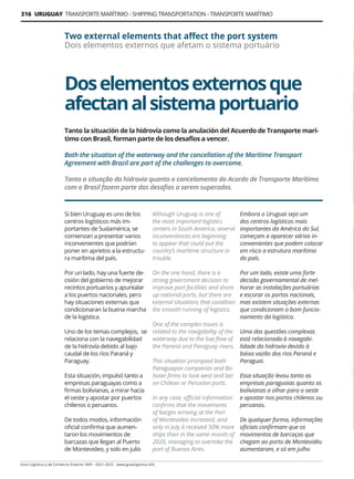 316 URUGUAY TRANSPORTE MARÍTIMO - SHIPPING TRANSPORTATION - TRANSPORTE MARÍTIMO
Guía Logística y de Comercio Exterior XVIII - 2021-2022 - www.guialogistica.info
Doselementosexternosque
afectanalsistemaportuario
Two external elements that affect the port system
Dois elementos externos que afetam o sistema portuário
Tanto la situación de la hidrovía como la anulación del Acuerdo de Transporte marí-
timo con Brasil, forman parte de los desafíos a vencer.
Both the situation of the waterway and the cancellation of the Maritime Transport
Agreement with Brazil are part of the challenges to overcome.
Tanto a situação da hidrovia quanto o cancelamento do Acordo de Transporte Marítimo
com o Brasil fazem parte dos desafios a serem superados.
Si bien Uruguay es uno de los
centros logísticos más im-
portantes de Sudamérica, se
comienzan a presentar varios
inconvenientes que podrían
poner en aprietos a la estructu-
ra marítima del país.
Por un lado, hay una fuerte de-
cisión del gobierno de mejorar
recintos portuarios y apuntalar
a los puertos nacionales, pero
hay situaciones externas que
condicionaran la buena marcha
de la logística.
Uno de los temas complejos, se
relaciona con la navegabilidad
de la hidrovía debido al bajo
caudal de los ríos Paraná y
Paraguay.
Esta situación, impulsó tanto a
empresas paraguayas como a
firmas bolivianas, a mirar hacia
el oeste y apostar por puertos
chilenos o peruanos.
De todos modos, información
oficial confirma que aumen-
taron los movimientos de
barcazas que llegan al Puerto
de Montevideo, y solo en julio
Although Uruguay is one of
the most important logistics
centers in South America, several
inconveniences are beginning
to appear that could put the
country’s maritime structure in
trouble.
On the one hand, there is a
strong government decision to
improve port facilities and shore
up national ports, but there are
external situations that condition
the smooth running of logistics.
One of the complex issues is
related to the navigability of the
waterway due to the low flow of
the Paraná and Paraguay rivers.
This situation prompted both
Paraguayan companies and Bo-
livian firms to look west and bet
on Chilean or Peruvian ports.
In any case, official information
confirms that the movements
of barges arriving at the Port
of Montevideo increased, and
only in July it received 50% more
ships than in the same month of
2020, managing to overtake the
port of Buenos Aires.
Embora o Uruguai seja um
dos centros logísticos mais
importantes da América do Sul,
começam a aparecer vários in-
convenientes que podem colocar
em risco a estrutura marítima
do país.
Por um lado, existe uma forte
decisão governamental de mel-
horar as instalações portuárias
e escorar os portos nacionais,
mas existem situações externas
que condicionam o bom funcio-
namento da logística.
Uma das questões complexas
está relacionada à navegabi-
lidade da hidrovia devido à
baixa vazão dos rios Paraná e
Paraguai.
Essa situação levou tanto as
empresas paraguaias quanto as
bolivianas a olhar para o oeste
e apostar nos portos chilenos ou
peruanos.
De qualquer forma, informações
oficiais confirmam que os
movimentos de barcaças que
chegam ao porto de Montevidéu
aumentaram, e só em julho
 