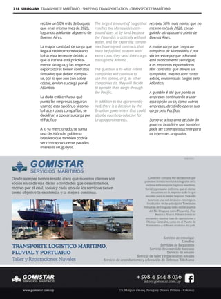 318 URUGUAY TRANSPORTE MARÍTIMO - SHIPPING TRANSPORTATION - TRANSPORTE MARÍTIMO
Guía Logística y de Comercio Exterior XVIII - 2021-2022 - www.guialogistica.info
GOMISTAR
recibió un 50% más de buques
que en el mismo mes de 2020,
logrando adelantar al puerto de
Buenos Aires.
La mayor cantidad de carga que
llega al recinto montevideano,
lo hace vía terrestre debido a
que el Paraná está práctica-
mente sin agua, y las empresas
exportadoras tienen contratos
firmados que deben cumplir-
se, por lo que aun con sobre
costos, envían su carga por el
Atlántico.
La duda está en hasta qué
punto las empresas seguirán
usando esta opción, o si como
lo hacen otras compañías, se
decidirán a operar su carga por
el Pacifico
A lo ya mencionado, se suma
una decisión del gobierno
brasilero que también podría
ser contraproducente para los
intereses uruguayos.
The largest amount of cargo that
reaches the Montevideo com-
pound does so by land because
the Paraná is practically without
water, and the exporting compa-
nies have signed contracts that
must be fulfilled, so even with
extra costs, they send their cargo
through the Atlantic .
The question is to what extent
companies will continue to
use this option, or if, as other
companies do, they will decide
to operate their cargo through
the Pacific.
In addition to the aforementio-
ned, there is a decision by the
Brazilian government that could
also be counterproductive for
Uruguayan interests.
recebeu 50% mais navios que no
mesmo mês de 2020, conse-
guindo ultrapassar o porto de
Buenos Aires.
A maior carga que chega ao
complexo de Montevidéu é por
via terrestre porque o Paraná
está praticamente sem água,
e as empresas exportadoras
têm contratos que devem ser
cumpridos, mesmo com custos
extras, enviam suas cargas pelo
Atlântico.
A questão é até que ponto as
empresas continuarão a usar
essa opção ou se, como outras
empresas, decidirão operar sua
carga pelo Pacífico.
Soma-se a isso uma decisão do
governo brasileiro que também
pode ser contraproducente para
os interesses uruguaios.
 