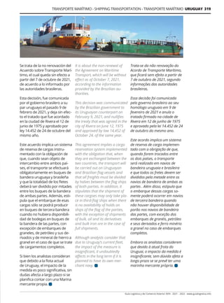 Guía Logística y de Comercio Exterior XVIII - 2021 - 2022 - www.guialogistica.info
TRANSPORTE MARÍTIMO - SHIPPING TRANSPORTATION - TRANSPORTE MARÍTIMO URUGUAY 319
Se trata de la no renovación del
Acuerdo sobre Transporte Marí-
timo, el cual queda sin efecto a
partir del 7 de octubre de 2021,
de acuerdo a lo informado por
las autoridades brasileras.
Esta decisión, fue comunicada
por el gobierno brasilero a su
par uruguayo el pasado 9 de
febrero de 2021, y deja sin efec-
to el tratado que fue acordado
en la ciudad de Rivera el 12 de
junio de 1975 y aprobado por
ley 14.452 de 24 de octubre del
mismo año.
Este acuerdo implica un sistema
de reserva de cargas instru-
mentado con la obligación de
que, cuando sean objeto de
intercambio entre ambos paí-
ses, el transporte se efectuará
obligatoriamente en buques de
bandera uruguaya y brasileña
y que la totalidad de los fletes
deberá ser dividido por mitades
entre los buques de la bandera
de ambas partes. Además, esti-
pula que el embarque de esas
cargas sólo se podrá producir
en buques de tercera bandera
cuando no hubiera disponibili-
dad de bodegas en buques de
la bandera de las partes, con
excepción de embarques de
graneles, de petróleo y sus de-
rivados y de mineral de hierro a
granel en el caso de que se trate
de cargamentos completos.
Si bien los analistas consideran
que debido a la flota actual
de Uruguay, el impacto de la
medida es poco significativa, sin
dudas afecta a largo plazo si se
planifica contar con una Marina
mercante propia.
It is about the non-renewal of
the Agreement on Maritime
Transport, which will be without
effect as of October 7, 2021,
according to the information
provided by the Brazilian au-
thorities.
This decision was communicated
by the Brazilian government to
its Uruguayan counterpart on
February 9, 2021, and nullifies
the treaty that was agreed in the
city of Rivera on June 12, 1975
and approved by law 14,452 of
October 24. of the same year.
This agreement implies a cargo
reservation system implemented
with the obligation that, when
they are exchanged between the
two countries, the transport will
be carried out on Uruguayan
and Brazilian flag vessels and
that all freights must be divided
by halves between the flag ships
of both parties. In addition, it
stipulates that the shipment of
these cargoes may only take pla-
ce in third-flag ships when there
is no availability of holds on
ships of the flag of the parties,
with the exception of shipments
of bulk, oil and its derivatives
and bulk iron ore in the case of
full shipments.
Although analysts consider that
due to Uruguay’s current fleet,
the impact of the measure is
insignificant, it undoubtedly
affects in the long term if it is
planned to have its own mer-
chant navy.
Trata-se da não renovação do
Acordo de Transporte Marítimo,
que ficará sem efeito a partir de
7 de outubro de 2021, segundo
informações das autoridades
brasileiras.
Essa decisão foi comunicada
pelo governo brasileiro ao seu
homólogo uruguaio em 9 de
fevereiro de 2021 e anula o
tratado firmado na cidade de
Rivera em 12 de junho de 1975
e aprovado pela lei 14.452 de 24
de outubro do mesmo ano.
Este acordo implica um sistema
de reserva de carga implemen-
tado com a obrigação de que,
quando forem trocados entre
os dois países, o transporte
será realizado em navios de
bandeira uruguaia e brasileira
e que todos os fretes devem ser
divididos pela metade entre os
navios de bandeira de ambas as
partes . Além disso, estipula que
o embarque dessas cargas so-
mente poderá ocorrer em navios
de terceira bandeira quando
não houver disponibilidade de
porão nos navios de bandeira
das partes, com exceção dos
embarques de granéis, petróleo
e seus derivados e ferro minério
a granel no caso de embarques
completos.
Embora os analistas considerem
que devido à atual frota do
Uruguai, o impacto da medida é
insignificante, sem dúvida afeta a
longo prazo se se prevê ter uma
marinha mercante própria.
 