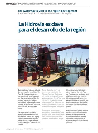 320 URUGUAY TRANSPORTE MARÍTIMO - SHIPPING TRANSPORTATION - TRANSPORTE MARÍTIMO
Guía Logística y de Comercio Exterior XVIII - 2021-2022 - www.guialogistica.info
LaHidrovíaesclave
paraeldesarrollodelaregión
The Waterway is vital to the region development
A Hidrovia é vital para o desenvolvimento da região
Quienes desarrollamos activida-
des comerciales en la Hidrovía
Paraná -Paraguay, estamos
transcurriendo un año atípico
por diversos motivos. Uno de
los más relevantes es la ex-
traordinaria bajante del río que
impone desafíos para el normal
desarrollo de la navegación
fluvial.
Para optimizar los calados
muchos armadores han mo-
dificado sus planes de carga y
consecuentemente también
han ajustado sus pedidos de
combustible para optimizar sus
calados .
Those of us who carry out
commercial activities in the
Paraná-Paraguay Waterway
are having an atypical year for
various reasons. One of the most
relevant is the extraordinary
downspout of the river that im-
poses challenges for the normal
development of river navigation.
To optimize drafts, many
shipowners have modified their
loading plans and consequently
have also adjusted their fuel
orders to optimize their drafts.
Quem desenvolve atividades
comerciais na Hidrovia Para-
ná-Paraguai está tendo um ano
atípico por diversos motivos.
Uma das mais relevantes é a
extraordinária calha do rio que
impõe desafios ao desenvolvi-
mento normal da navegação
fluvial.
Para otimizar o calado, muitos
armadores modificaram seus
planos de carregamento e,
consequentemente, também
ajustaram seus pedidos de
combustível para otimizar seus
calados.
 