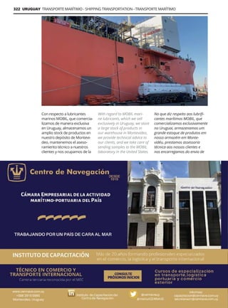 322 URUGUAY TRANSPORTE MARÍTIMO - SHIPPING TRANSPORTATION - TRANSPORTE MARÍTIMO
Guía Logística y de Comercio Exterior XVIII - 2021-2022 - www.guialogistica.info
CENTRO DE NAVEGACIÓN
Con respecto a lubricantes
marinos MOBIL, que comercia-
lizamos de manera exclusiva
en Uruguay, almacenamos un
amplio stock de productos en
nuestro depósito de Montevi-
deo, mantenemos el aseso-
ramiento técnico a nuestros
clientes y nos ocupamos de la
With regard to MOBIL mari-
ne lubricants, which we sell
exclusively in Uruguay, we store
a large stock of products in
our warehouse in Montevideo,
we provide technical advice to
our clients, and we take care of
sending samples to the MOBIL
laboratory in the United States.
No que diz respeito aos lubrifi-
cantes marítimos MOBIL, que
comercializamos exclusivamente
no Uruguai, armazenamos um
grande estoque de produtos em
nosso armazém em Monte-
vidéu, prestamos assessoria
técnica aos nossos clientes e
nos encarregamos do envio de
 