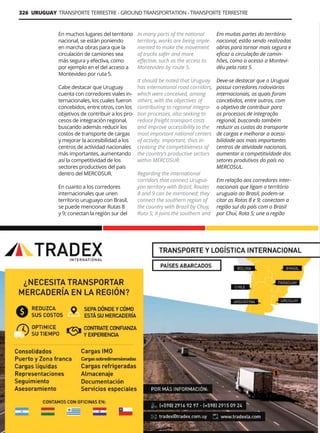 326 URUGUAY TRANSPORTE TERRESTRE - GROUND TRANSPORTATION - TRANSPORTE TERRESTRE
Guía Logística y de Comercio Exterior XVIII - 2021-2022 - www.guialogistica.info
En muchos lugares del territorio
nacional, se están poniendo
en marcha obras para que la
circulación de camiones sea
más segura y efectiva, como
por ejemplo en el del acceso a
Montevideo por ruta 5.
Cabe destacar que Uruguay
cuenta con corredores viales in-
ternacionales, los cuales fueron
concebidos, entre otros, con los
objetivos de contribuir a los pro-
cesos de integración regional,
buscando además reducir los
costos de transporte de cargas
y mejorar la accesibilidad a los
centros de actividad nacionales
más importantes, aumentando
así la competitividad de los
sectores productivos del país
dentro del MERCOSUR.
En cuanto a los corredores
internacionales que unen
territorio uruguayo con Brasil,
se puede mencionar Rutas 8
y 9; conectan la región sur del
In many parts of the national
territory, works are being imple-
mented to make the movement
of trucks safer and more
effective, such as the access to
Montevideo by route 5.
It should be noted that Uruguay
has international road corridors,
which were conceived, among
others, with the objectives of
contributing to regional integra-
tion processes, also seeking to
reduce freight transport costs
and improve accessibility to the
most important national centers
of activity. important, thus in-
creasing the competitiveness of
the country’s productive sectors
within MERCOSUR.
Regarding the international
corridors that connect Urugua-
yan territory with Brazil, Routes
8 and 9 can be mentioned; they
connect the southern region of
the country with Brazil by Chuy,
Ruta 5; it joins the southern and
Em muitas partes do território
nacional, estão sendo realizadas
obras para tornar mais segura e
eficaz a circulação de camin-
hões, como o acesso a Montevi-
déu pela rota 5.
Deve-se destacar que o Uruguai
possui corredores rodoviários
internacionais, os quais foram
concebidos, entre outros, com
o objetivo de contribuir para
os processos de integração
regional, buscando também
reduzir os custos do transporte
de cargas e melhorar a acessi-
bilidade aos mais importantes
centros de atividade nacionais.
aumentar a competitividade dos
setores produtivos do país no
MERCOSUL.
Em relação aos corredores inter-
nacionais que ligam o território
uruguaio ao Brasil, podem-se
citar as Rotas 8 e 9; conectam a
região sul do país com o Brasil
por Chuí, Rota 5; une a região
TRADEX INTERNATIONAL
 