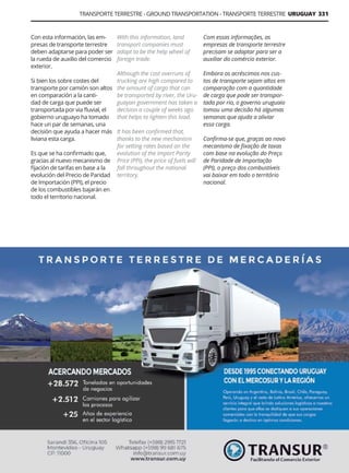 TRANSPORTE TERRESTRE - GROUND TRANSPORTATION - TRANSPORTE TERRESTRE URUGUAY 331
Guía Logística y de Comercio Exterior XVIII - 2021 - 2022 - www.guialogistica.info
Con esta información, las em-
presas de transporte terrestre
deben adaptarse para poder ser
la rueda de auxilio del comercio
exterior.
Si bien los sobre costes del
transporte por camión son altos
en comparación a la canti-
dad de carga que puede ser
transportada por via fluvial, el
gobierno uruguayo ha tomado
hace un par de semanas, una
decisión que ayuda a hacer más
liviana esta carga.
Es que se ha confirmado que,
gracias al nuevo mecanismo de
fijación de tarifas en base a la
evolución del Precio de Paridad
de Importación (PPI), el precio
de los combustibles bajarán en
todo el territorio nacional.
With this information, land
transport companies must
adapt to be the help wheel of
foreign trade.
Although the cost overruns of
trucking are high compared to
the amount of cargo that can
be transported by river, the Uru-
guayan government has taken a
decision a couple of weeks ago
that helps to lighten this load.
It has been confirmed that,
thanks to the new mechanism
for setting rates based on the
evolution of the Import Parity
Price (PPI), the price of fuels will
fall throughout the national
territory.
Com essas informações, as
empresas de transporte terrestre
precisam se adaptar para ser a
auxiliar do comércio exterior.
Embora os acréscimos nos cus-
tos de transporte sejam altos em
comparação com a quantidade
de carga que pode ser transpor-
tada por rio, o governo uruguaio
tomou uma decisão há algumas
semanas que ajuda a aliviar
essa carga.
Confirma-se que, graças ao novo
mecanismo de fixação de taxas
com base na evolução do Preço
de Paridade de Importação
(PPI), o preço dos combustíveis
vai baixar em todo o território
nacional.
TRANSUR
 