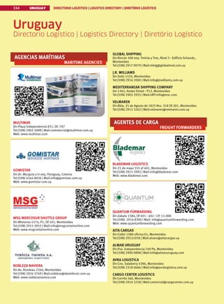334 URUGUAY DIRECTORIO LOGÍSTICO | LOGISTICS DIRECTORY | DIRETÓRIO LOGÍSTICO
URUGUAY DIRECTORIO LOGÍSTICO | LOGISTICS DIRECTORY | DIRETÓRIO LOGÍSTICO
334
AGENCIAS MARÍTIMAS
MARITIME AGENCIES
MULTIMAR
Dir:Plaza Independencia 831, Of. 707
Tel:(598) 2903 3008 | Mail:commercial@multimar.com.uy
Web: www.multimar.com
GOMISTAR
Dir:Dr. Murguía s/n esq. Paraguay, Colonia
Tel:(598) 4544 8036 | Mail:info@gomistar.com.uy
Web: www.gomistar.com.uy
MSG MERCOSUR SHUTTLE GROUP
Dir:Misiones 1574, P1, Of.101, Montevideo
Tel:(598) 2915 3955 | Mail:info@msgcontainerline.com
Web: www.msgcontainerline.com
NOBLEZA NAVIERA
Dir:Av. Rondeau 2340, Montevideo
Tel:(598) 2924 3769 | Mail:nobleza@deambrosi.com.uy
Web: www.noblezanaviera.com
GLOBAL SHIPPING
Dir:Rincón 500 esq. Treinta y Tres, Nivel 3 - Edificio Schandy ,
Montevideo
Tel:(598) 2917 0079 | Mail:mktg@globalmvd.com.uy
J.R. WILLIAMS
Dir:Solis 1533, Montevideo
Tel:(598) 2916 2000 | Mail:info@jrwilliams.com.uy
MEDITERRANEAN SHIPPING COMPANY
Dir:1365, Andes Street - P13, Montevideo
Tel:(598) 2902 2935 | Mail:URY-info@msc.com
VELMAREN
Dir:Rbla. 25 de Agosto de 1825 Nro. 318 Of.301, Montevideo
Tel:(598) 2915 3262 | Mail:velmaren@velmaren.com.uy
AGENTES DE CARGA
FREIGHT FORWARDERS
BLADEMAR LOGISTICS
Dir:25 de mayo 555 of 402, Montevideo
Tel:(598) 2915 3992 | Mail:info@blademar.com
Web: www.blademar.com
QUANTUM FORWARDING
Dir:Zabala 1584, Of 401 - 402 - CP. 11.000
Tel:(598) 2916 8390 I Mail: info@quantumforwarding.com
Web: www.quantumforwarding.com
AITA CARGAS
Dir:Colón 1580 oficina 01, Montevideo
Tel:(598) 29151058 | Mail:alvaro@aitacargas.uy
ALMAR URUGUAY
Dir:Pza. Independencia 749 P4, Montevideo
Tel:(598) 2900 0898 | Mail:info@almaruruguay.com
AVRA LOGISTICA
Dir:Cno. Salaberry 5396, Montevideo
Tel:(598) 2318 0666 | Mail:info@avralogistica.com.uy
CARGO CENTER LOGISTICS
Dir:Cerrito 566, Montevideo
Tel:(598) 2916 3258 | Mail:comercial@cargocenter.com.uy
Uruguay
Directorio Logístico | Logistics Directory | Diretório Logístico
 