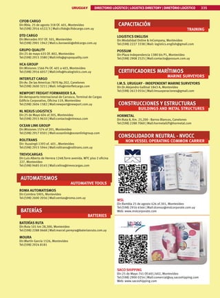 335
URUGUAY DIRECTORIO LOGÍSTICO | LOGISTICS DIRECTORY | DIRETÓRIO LOGÍSTICO
URUGUAY DIRECTORIO LOGÍSTICO | LOGISTICS DIRECTORY | DIRETÓRIO LOGÍSTICO 335
CIFOB CARGO
Dir:Rbla. 25 de agosto 318 Of. 401, Montevideo
Tel:(598) 2916 4522/3 | Mail:cifob@cifobcargo.com.uy
DTD CARGO
Dir:Mercedes 937 Of. 501, Montevideo
Tel:(598) 2901 1942 | Mail:s.borowski@dtdcargo.com.uy
GRUPO QUALITY
Dir:25 de mayo 635 Of. 802, Montevideo
Tel:(598) 2915 3580 | Mail:info@grupoquality.com
HCA GROUP
Dir:Misiones 1566 P4 Of. 401 a 403, Montevideo
Tel:(598) 2916 6057 | Mail:info@hcalogistics.com.uy
INTERFLET CARGO
Dir:Av. De las Americas 7870 Ap.202, Canelones
Tel:(598) 2600 3211 | Mail: info@interfletcargo.com
NEWPORT FREIGHT FORWARDER S.A.
Dir:Aeropuerto Internacional de Carrasco, Terminal de Cargas
Edi­
ficio Corporativo, Oficina 119, Montevideo
Tel:(598) 2604 1582 | Mail:newport@newport.com.uy
NL NEXUS LOGISTICS
Dir:25 de Mayo 604 of.305, Montevideo
Tel:(598) 2915 9610 | Mail:contacto@nlnexus.com
OCEAN LINK GROUP
Dir:Misiones 1574 of 201, Montevideo
Tel:(598) 2917 0501 | Mail:oceanlink@oceanlinkgroup.com
ROLITRANS
Dir: Ituzaingó 1393 of. 401 , Montevideo
Tel:(598) 2915 5944 | Mail:rolitrans@rolitrans.com.uy
TREVOCARGAS
Dir:Luis Alberto de Herrera 1248.Torre avenida. WTC piso 2 oficina
227, Montevideo
Tel:(598) 9485 0145 | Mail:celina@trevocargas.com
AUTOMATISMOS
AUTOMATIVE TOOLS
ROMA AUTOMATISMOS
Dir:Coimbra 5905, Montevideo
Tel:(598) 2600 2056 | Mail:ventas@roma.com.uy
BATERÍAS
BATTERIES
BATERÍAS RUTA
Dir:Ruta 101 km 28,300, Montevideo
Tel:(598) 2288 0668 | Mail:marcel.pereyra@bateriasruta.com.uy
MOURA
Dir:Martín García 1526, Montevideo
Tel:(598) 2924 8181
CAPACITACIÓN
TRAINING
LOGISTICS ENGLISH
Dir:Modalidad Online  InCompany, Montevideo
Tel:(598) 2227 3338 | Mail: logistics.english@gmail.com
POSSUM
Dir:Plaza Independencia 1380 bis P1, Montevideo
Tel:(598) 2908 2525 | Mail:contacto@possum.com.uy
CERTIFICADORES MARÍTIMOS
MARINE SURVEYORS
I.M.S. URUGUAY - INDEPENDENT MARINE SURVEYORS
Dir:Dr.Alejandro Gallinal 1843 A, Montevideo
Tel:(598) 2613 0554 | Mail:imsuoperaciones@gmail.com
CONSTRUCCIONES Y ESTRUCTURAS
BUILDINGS AND METAL STRUCTURES
HORMETAL
Dir:Ruta 8, Km. 25,200 - Barros Blancos, Canelones
Tel:(598) 2288 7060 | Mail:hormetalUY@hormetal.com
CONSOLIDADOR NEUTRAL - NVOCC
NON VESSEL OPERATING COMMON CARRIER
MSL
Dir:Rambla 25 de agosto 426 of.301, Montevideo
Tel:(598) 2916 6566 | Mail:dcenoz@mslcorporate.com.uy
Web: www.mslcorporate.com
SACO SHIPPING
Dir:25 de Mayo 741 Of.601/602, Montevideo
Tel:(598) 2900 0254 | Mail:comercial@uy.sacoshipping.com
Web: www.sacoshipping.com
 