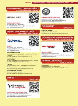 337
URUGUAY DIRECTORIO LOGÍSTICO | LOGISTICS DIRECTORY | DIRETÓRIO LOGÍSTICO
URUGUAY DIRECTORIO LOGÍSTICO | LOGISTICS DIRECTORY | DIRETÓRIO LOGÍSTICO 337
EQUIPAMIENTOPARALAINDUSTRIALOGÍSTICA
LOGISTICS INDUSTRY EQUIPMENT
STORAGE COMPAT URU
Dir:Av. Burgues 2792 , Montevideo
Tel:(598) 2201 1695 | Mail:ventas@storagecompat.com.ar
Web: www.storagecompat.com.ar
EQUIPOS PARA MANEJO DE CARGA
CARGO HANDLING EQUIPMENT
URANEL
Dir:Concordia 4105, Montevideo
Tel:(598) 2305 2099 | Mail:uranel@uranel.com.uy
Web: www.uranel.com.uy
DEMATTE Y ASOCIADOS
Dir:Juan A. Gonzalez esquina Ruta 8 - Deposito Nro.7 – Pando,
Canelones.
Tel:(598) 2291 9187 | Mail:ventas@dematte.com.uy
LINCON GROUP
Dir:Avda. Artigas Manzana 78 Solar 6, Solymar Norte / Canelones
Tel:(598) 2695 8299 | Mail:info@lincon.com.uy
PERTILCO
Dir:Ruta 101 km. 23.700 CP 14000. Aeropuerto de Carrasco,
Canelones
Tel:(598) 2683 0525 | Mail: contacto@pertilco.com.uy
RAMIREZ AUTOELEVADORES
Dir:Cuareim 2102, Montevideo
Tel:(598) 2924 4101 | Mail:ramirez@ramirez.com.uy
EVENTOS
EXHIBITIONS
ENCUENTRO DE PROTAGONISTAS UY
Dir:Buenos Aires 484 P4 of. 18, Montevideo
Tel:(598) 2916 6997 | Mail:info@todologistica.com
Web: www.encuentrodeprotagonistas.com
POWER MEETING INTERNACIONAL
Dir:Buenos Aires 484 P4 of. 18, Montevideo
Tel:(598) 2916 6997 | Mail:info@todologistica.com
Web: www.powermeetinginternacional.com
FUMIGACIONES
FUMIGATIONS
FUMIMAX - PREMAX
Dir:Camino Ariel 4599, Montevideo
Tel:(598) 2336 3130 | Mail:secretaria@fumimax.com.uy
GRÚASYTRANSPORTEDECARGASESPECIALES
CRANES AND SPECIAL CARGO TRANSPORT
SALOMÓN GRÚAS
Dir:Haiti 1500 PTI Cerro, Montevideo
Tel:(598) 2313 4040 | Mail:salomongruas@salomongruas.com
Web: www.salomongruas.com
INFORMES COMERCIALES
BUSINESS REPORTS
INFORCHECK
Dir:Bulevar España 2579, Montevideo
Tel:(598) 2709 8666 | Mail:inforcheck@inforcheck.com.uy
 
