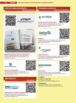 338 URUGUAY DIRECTORIO LOGÍSTICO | LOGISTICS DIRECTORY | DIRETÓRIO LOGÍSTICO
URUGUAY DIRECTORIO LOGÍSTICO | LOGISTICS DIRECTORY | DIRETÓRIO LOGÍSTICO
338
INSTITUCIONES REFERENTES
MAIN INSTITUTIONS
ADMINISTRACIÓN NACIONAL DE PUERTOS ANP
Dir:Rbla. 25 De Agosto De 1825 Nº 160, Montevideo
Tel:(598) 1901 | Mail:atencionaclientes@anp.com.uy
Web: www.anp.com.uy
CENTRO DE NAVEGACIÓN
Dir:Circunvalación Durango 1445, Montevideo
Tel:(598) 2916 0995 | Mail:cennave@cennave.com.uy
Web: www.cennave.com.uy
MULTIMEDIOS
MULTIMEDIA
TODOLOGISTICA  COMERCIO EXTERIOR
Dir:Buenos Aires 484 P4 of. 18, Montevideo
Tel:(598) 2916 6997 | Mail:info@todologistica.com
Web: www.todologistica.com
OPERADOR LOGÍSTICO
LOGISTICS OPERATORS
ATLANSUR LOGISTICS MADE EASY
Dir:Circunvalacion de Durango 1389/102, Montevideo
Tel:(598) 2915 3963 | Mail:info@atlansur.com.uy
Web: www.atlansur.com.uy
CORFRISA
Dir:Avda. a Corfrisa s/n CP. 90200, Las Piedras, Canelones
Tel:(598) 2364 4601 | Mail:ventas@corfrisa.com
Web: www.corfrisa.com
INMOVE LOGISTICS
Dir:Cassanello s/n, Manzana D, Predio 9, Zona Franca Colonia,
Tel:(598) 4523 0276 | Mail:info@inmovelogistics.com
Web: www.inmovelogistics.com
MURCHISON
Dir:Camino Bajo de la Petisa 5205 , Montevideo
Tel:(598) 2313 3020 | Mail:murchison@murchison.com.uy
Web: www.murchison.com.uy
A. CUÑETTI
Dir:Aparicio Saravia esquina
Avenida Aigua, Maldonado
Tel:(598) 4222 3687 | Mail:info@acunetti.com
CALMADON SA
Dir:F. Fontana y Juncal,, Colonia / Nueva Palmira
Tel:(598) 4544 9354 | Mail:calmadon@calmadon.com
 
