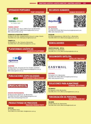 339
URUGUAY DIRECTORIO LOGÍSTICO | LOGISTICS DIRECTORY | DIRETÓRIO LOGÍSTICO
URUGUAY DIRECTORIO LOGÍSTICO | LOGISTICS DIRECTORY | DIRETÓRIO LOGÍSTICO 339
OPERADOR PORTUARIO
PORT OPERATORS
TAMIBEL GROUP
Dir:25 de Mayo 491, Piso 6, Edificio Torre 58, Montevideo
Tel:(598) 2915 9665 | Mail:comercial@tamibel.com.uy
Web: www.tamibel.com.uy
HARBOUR  MARITIME SERVICE
Dir:Ruta 21 Km 250 - Establecimiento Charrua´s Lodge, Colonia
Tel:(598) 4542 5287 | Mail:jlpizzi45@hotmail.com
TAMER S.A.
Dir:Depósito 25 - Rec. Portuario, Montevideo
Tel:(598) 2929 1244 | Mail:tamer@tamer.com.uy
PLATAFORMAS LOGÍSTICAS
LOGISTICS PLATFORMS
AGATONE
Dir:Ruta 101 Km. 29 acceso por Cno. El Gallo, Canelones
Tel:(598) 9991 7415 | Mail:joseguisande@agatone.com.uy
Web: www.agatone.com.uy
PUBLICACIONES ESPECIALIZADAS
SPECIALIZED PUBLICATIONS
REVISTA PROTAGONISTA
Dir:Buenos Aires 484 P4 of. 18, Montevideo
Tel:(598) 2916 6997 | Mail:info@todologistica.com
Web: www.revistaprotagonista.com
PRODUCTIVIDAD DE PROCESOS
PROCESS PRODUCTIVITY
KENTUM
Av. José Belloni 4641
Tel:(+598) 2512 0395 Mail: info@kentum.com.uy
RECURSOS HUMANOS
HUMAN RESOURCES
MEJORWORK
Dir:, Montevideo
Tel:(598) 9225 0168 | Mail:Comunicacion@mejorwork.com
Web: www.mejorwork.com
POSSUM
Dir:Plaza Independencia 1380 bis Piso 1, Montevideo
Tel:(598) 2908 2525 | Mail:Contacto@possum.com.uy
REMOLCADORES
TUGBOATS
GRUPO BOLUDA - REYLA
Dir:Piedras 172, Montevideo
Tel:(598) 2915 1216 | Mail:remolques@reyla.com.uy
SEGUIMIENTO SATELITAL
SATELLITE TRACKING
EASYMAIL
Dir:Gaboto 1521, Montevideo
Tel:(598) 2401 9090 | Mail:ventas@easymail.net.uy
Web: www.easymail.net.uy
SOLUCIONES PARA ALMACENAJE
STORAGE SOLUTIONS
DE MARCO
Dir:Yaguaron 1828, Montevideo
Tel:(598) 2924 1331 | Mail:contacto@demarco.com.uy
TERCERIZACIÓN DE PERSONAL
STAFF OUTSOURCING
SICARDE
Dir:Mini 809 Of 703, Montevideo
Tel:(598) 2902 9394 | Mail:sicarde@hotmail.com
 