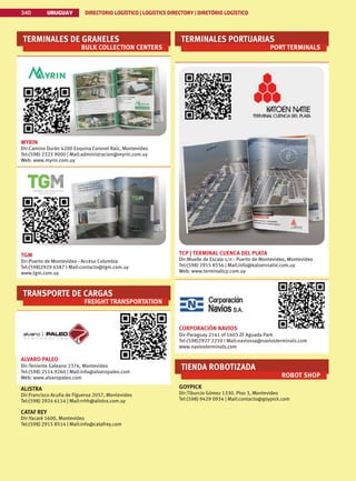 340 URUGUAY DIRECTORIO LOGÍSTICO | LOGISTICS DIRECTORY | DIRETÓRIO LOGÍSTICO
URUGUAY DIRECTORIO LOGÍSTICO | LOGISTICS DIRECTORY | DIRETÓRIO LOGÍSTICO
340
TERMINALES DE GRANELES
BULK COLLECTION CENTERS
MYRIN
Dir:Camino Durán 4200 Esquina Coronel Raíz, Montevideo
Tel:(598) 2323 9000 | Mail:administracion@myrin.com.uy
Web: www.myrin.com.uy
TGM
Dir:Puerto de Montevideo - Acceso Colombia
Tel:(598)2929 6587 I Mail:contacto@tgm.com.uy
www.tgm.com.uy
TRANSPORTE DE CARGAS
FREIGHT TRANSPORTATION
ALVARO PALEO
Dir:Teniente Galeano 2376, Montevideo
Tel:(598) 2514 9260 | Mail:info@alvaropaleo.com
Web: www.alvaropaleo.com
ALISTRA
Dir:Francisco Acuña de Figueroa 2057, Montevideo
Tel:(598) 2924 6114 | Mail:rrhh@alistra.com.uy
CATAF REY
Dir:Yacaré 1600, Montevideo
Tel:(598) 2915 8514 | Mail:info@catafrey.com
TERMINALES PORTUARIAS
PORT TERMINALS
TCP | TERMINAL CUENCA DEL PLATA
Dir:Muelle de Escala s/n - Puerto de Montevideo, Montevideo
Tel:(598) 2915 8556 | Mail:info@katoennatie.com.uy
Web: www.terminaltcp.com.uy
CORPORACIÓN NAVIOS
Dir:Paraguay 2141 of 1603 ZF Aguada Park
Tel:(598)2927 2210 I Mail:naviossa@naviosterminals.com
www.naviosterminals.com
TIENDA ROBOTIZADA
ROBOT SHOP
GOYPICK
Dir:Tiburcio Gómez 1330. Piso 3, Montevideo
Tel:(598) 9429 0934 | Mail:contacto@goypick.com
 