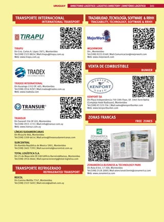 341
URUGUAY DIRECTORIO LOGÍSTICO | LOGISTICS DIRECTORY | DIRETÓRIO LOGÍSTICO
URUGUAY DIRECTORIO LOGÍSTICO | LOGISTICS DIRECTORY | DIRETÓRIO LOGÍSTICO 341
TRANSPORTE INTERNACIONAL
INTERNATIONAL TRANSPORT
TIRAPU
Dir:Cno. Carlos A. López 7871, Montevideo
Tel:(598) 2323 8824 | Mail:tirapu@tirapu.com.uy
Web: www.tirapu.com.uy
TRADEX INTERNATIONAL
Dir:Ituzaingo 1312 Of. 405, Montevideo
Tel:(598) 2916 9297 | Mail:tradex@tradex.com.uy
Web: www.tradexla.com
TRANSUR
Dir:Sarandí 356 Of 105, Montevideo
Tel:(598) 2915 1721 | Mail:info@transur.com.uy
Web: www.transur.com.uy
LÍNEAS SUDAMERICANAS
Dir:Ricaurte 866, Montevideo
Tel:(598) 2209 6614 | Mail:arios@lineassudamericanas.com
SURCENTRAL
Dir:Rambla República de Mexico 5901, Montevideo
Tel:(598) 2602 7293 | Mail:surcentral@surcentral.com.uy
TOTAL LOGÍSTICA S.A.
Dir:25 de Mayo 604 Of.108 Edificio BarreiroRamos, Montevideo
Tel:(598) 2916 0666 | Mail:operacionesmg@total-logistica.com
TRANSPORTE REFRIGERADO
REFRIGERATED TRANSPORT
REICOL
Dir:Camino Melilla 7747, Montevideo
Tel:(598) 2323 5692 | Mail:reicol@adinet.com.uy
TRAZABILIDAD,TECNOLOGÍA,SOFTWARE RRHH
TRACEABILITY, TECHNOLOGY, SOFTWARE  RRHH
MEJORWORK
Dir:, Montevideo
Tel:(598) 9225 0168 | Mail:Comunicacion@mejorwork.com
Web: www.mejorwork.com
VENTA DE COMBUSTIBLE
BUNKER
KENPORT SA
Dir:Plaza Independencia 759 10th Floor, Of. 1065 Torre Bahia
(Complejo Hotel Radisson), Montevideo
Tel:(598) 93 323 236 | Mail:sales@kenportbunker.com
Web: www.kenportbunker.com
ZONAS FRANCAS
FREE ZONES
ZONAMERICA BUSINESS  TECHNOLOGY PARK
Dir:Ruta 8 km. 17.500, Montevideo
Tel:(598) 2518 2000 | Mail:atencionalcliente@zonamerica.com
Web: www.zonamerica.com
 