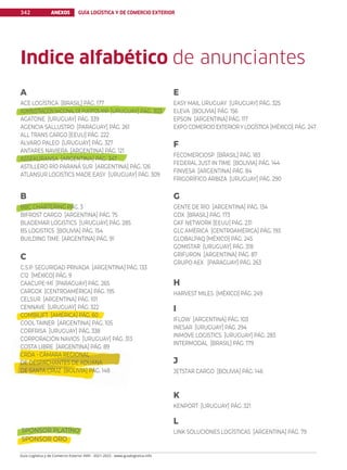 SPONSOR PLATINO
SPONSOR ORO
ANEXOS GUÍA LOGÍSTICA Y DE COMERCIO EXTERIOR
342
Guía Logística y de Comercio Exterior XVIII - 2021-2022 - www.guialogistica.info
Indice alfabético de anunciantes
A
ACE LOGÍSTICA [BRASIL] PÁG. 177
ADMINISTRACIÓNNACIONALDEPUERTOSANP [URUGUAY] PÁG. 303
AGATONE [URUGUAY] PÁG. 339
AGENCIA SALLUSTRO [PARAGUAY] PÁG. 261
ALL TRANS CARGO [EEUU] PÁG. 222
ALVARO PALEO [URUGUAY] PÁG. 327
ANTARES NAVIERA [ARGENTINA] PÁG. 121
ASSEKURANSA [ARGENTINA] PÁG. 347
ASTILLERO RÍO PARANÁ SUR [ARGENTINA] PÁG. 126
ATLANSUR LOGISTICS MADE EASY [URUGUAY] PÁG. 309
B
BBC CHARTERING PÁG. 3
BIFROST CARGO [ARGENTINA] PÁG. 75
BLADEMAR LOGISTICS [URUGUAY] PÁG. 285
BS LOGISTICS [BOLIVIA] PÁG. 154
BUILDING TIME [ARGENTINA] PÁG. 91
C
C.S.P. SEGURIDAD PRIVADA [ARGENTINA] PÁG. 133
C12 [MÉXICO] PÁG. 9
CAACUPE-MÍ [PARAGUAY] PÁG. 265
CARGOX [CENTROAMÉRICA] PÁG. 195
CELSUR [ARGENTINA] PÁG. 101
CENNAVE [URUGUAY] PÁG. 322
COMBILIFT [AMÉRICA] PÁG. 60
COOL TAINER [ARGENTINA] PÁG. 105
CORFRISA [URUGUAY] PÁG. 338
CORPORACIÓN NAVIOS [URUGUAY] PÁG. 313
COSTA LIBRE [ARGENTINA] PÁG. 89
CRDA - CÁMARA REGIONAL
DE DESPACHANTES DE ADUANA
DE SANTA CRUZ [BOLIVIA] PÁG. 148
E
EASY MAIL URUGUAY [URUGUAY] PÁG. 325
ELEVA [BOLIVIA] PÁG. 156
EPSON [ARGENTINA] PÁG. 117
EXPO COMERCIO EXTERIOR Y LOGÍSTICA [MÉXICO] PÁG. 247
F
FECOMERCIOSP [BRASIL] PÁG. 183
FEDERAL JUST IN TIME [BOLIVIA] PÁG. 144
FINVESA [ARGENTINA] PÁG. 84
FRIGORÍFICO ARBIZA [URUGUAY] PÁG. 290
G
GENTE DE RÍO [ARGENTINA] PÁG. 134
GDX [BRASIL] PÁG. 173
GKF NETWORK [EEUU] PÁG. 231
GLC AMÉRICA [CENTROAMÉRICA] PÁG. 193
GLOBALPAQ [MÉXICO] PÁG. 245
GOMISTAR [URUGUAY] PÁG. 318
GRIFURON [ARGENTINA] PÁG. 87
GRUPO AEX [PARAGUAY] PÁG. 263
H
HARVEST MILES [MÉXICO] PÁG. 249
I
IFLOW [ARGENTINA] PÁG. 103
INESAR [URUGUAY] PÁG. 294
INMOVE LOGISTICS [URUGUAY] PÁG. 283
INTERMODAL [BRASIL] PÁG. 179
J
JETSTAR CARGO [BOLIVIA] PÁG. 146
K
KENPORT [URUGUAY] PÁG. 321
L
LINK SOLUCIONES LOGÍSTICAS [ARGENTINA] PÁG. 79
 