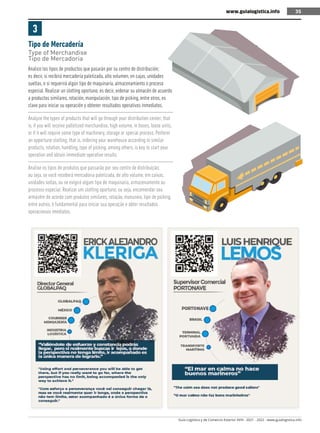 Guía Logística y de Comercio Exterior XVIII - 2021 - 2022 - www.guialogistica.info
35
www.guialogistica.info 35
Tipo de Mercadería
Type of Merchandise
Tipo de Mercadoria
3
Analice los tipos de productos que pasarán por su centro de distribución;
es decir, si recibirá mercadería paletizada, alto volumen, en cajas, unidades
sueltas, o si requerirá algún tipo de maquinaría, almacenamiento o proceso
especial. Realizar un slotting oportuno; es decir, ordenar su almacén de acuerdo
a productos similares, rotación, manipulación, tipo de picking, entre otros, es
clave para iniciar su operación y obtener resultados operativos inmediatos.
Analyze the types of products that will go through your distribution center; that
is, if you will receive palletized merchandise, high volume, in boxes, loose units,
or if it will require some type of machinery, storage or special process. Perform
an opportune slotting; that is, ordering your warehouse according to similar
products, rotation, handling, type of picking, among others, is key to start your
operation and obtain immediate operative results.
Analise os tipos de produtos que passarão por seu centro de distribuição;
ou seja, se você receberá mercadoria paletizada, de alto volume, em caixas,
unidades soltas, ou se exigirá algum tipo de maquinaria, armazenamento ou
processo especial. Realizar um slotting oportuno; ou seja, encomendar seu
armazém de acordo com produtos similares, rotação, manuseio, tipo de picking,
entre outros, é fundamental para iniciar sua operação e obter resultados
operacionais imediatos.
 