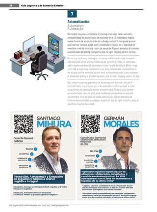 Guía Logística y de Comercio Exterior XVIII - 2021-2022 - www.guialogistica.info
38 Guía Logística y de Comercio Exterior
38
Automatización
Automation
Automação
7
No compre maquinaria, estantería o tecnología sin antes haber revisado y
simulado todos los procesos que se realizarán en el CD. Investigar y evaluar
nuevas formas de automatización en su bodega actual. Si bien puede parecer
una inversión onerosa, puede traer considerables mejoras en la exactitud del
inventario, nivel de servicio y costos de operación. Algunos ejemplos de sistemas
automatizados de picking o despacho: pick-to-light, shipping sorters, tilt tray.
Do not buy machinery, shelving or technology without first having reviewed
and simulated all the processes that will be performed on the CD. Investigate
and evaluate new forms of automation in your current warehouse. While it may
seem like an expensive investment, it can bring considerable improvements in
the accuracy of the inventory, service level and operating costs. Some examples
of automated picking or dispatch systems: pick-to-light, shipping sorters, tilt tray.
Não compre máquinas, prateleiras ou tecnologia sem antes ter revisado e
simulado todos os processos que serão realizados no CD. Investigue e avalie
novas formas de automação em seu armazém atual. Embora possa parecer
um investimento caro, ele pode trazer melhorias consideráveis na precisão
do inventário, nível de serviço e custos operacionais. Alguns exemplos de
sistemas automatizados de coleta ou expedição: pick-to-light, classificadores de
expedição, bandeja basculante.
 