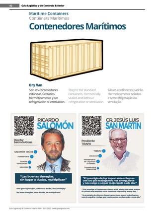 Guía Logística y de Comercio Exterior XVIII - 2021-2022 - www.guialogistica.info
42
Dry Van
Son los contenedores
estándar. Cerrados
herméticamente y sin
refrigeración ni ventilación.
They’re the standard
containers. Hermetically
sealed and without
refrigeration or ventilation.
São os contêineres padrão.
Hermeticamente selados
e sem refrigeração ou
ventilação
ContenedoresMarítimos
Maritime Containers
Contêiners Marítimos
Guía Logística y de Comercio Exterior
42
 