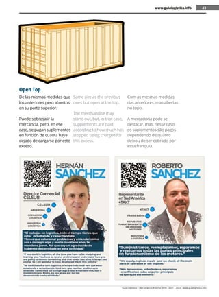 Guía Logística y de Comercio Exterior XVIII - 2021 - 2022 - www.guialogistica.info
43
De las mismas medidas que
los anteriores pero abiertos
en su parte superior.
Puede sobresalir la
mercancia, pero, en ese
caso, se pagan suplementos
en función de cuanta haya
dejado de cargarse por este
exceso.
Same size as the previous
ones but open at the top.
The merchandise may
stand out, but, in that case,
supplements are paid
according to how much has
stopped being charged for
this excess.
Com as mesmas medidas
das anteriores, mas abertas
no topo.
A mercadoria pode se
destacar, mas, nesse caso,
os suplementos são pagos
dependendo de quanto
deixou de ser cobrado por
essa franquia.
Open Top
www.guialogistica.info 43
 