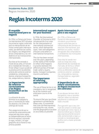 Guía Logística y de Comercio Exterior XVIII - 2021 - 2022 - www.guialogistica.info
51
ReglasIncoterms2020
Incoterms Rules 2020
Regras Incoterms 2020
El respaldo
internacional para su
negocio
En 1936, La Cámara de Comer-
cio Internacional (ICC) introdujo
las primeras reglas uniformes
para la interpretación de tér-
minos comerciales internacio-
nales, que definían los costos,
los riesgos y las obligaciones
de los compradores y los ven-
dedores en las transacciones
internacionales.
Esa lista se ha revisado a
través de los años, en función
de la realidad del mercado, a
fin de reflejar lo que sucede en
la práctica entre los distintos
actores del comercio exterior:
vendedores, compradores,
bancos, empresa transportis-
tas, aseguradoras y bancos.
La importancia
de referirse
correctamente
a las Reglas
Incoterms® en los
contratos
La utilización de estos
términos no es obligatoria,
pero sí reconocida por todas
las aduanas y las cortes de
arbitraje del mundo.
Para asegurarse de que su
contrato de compraventa esté
amparado bajo estas reglas,
es indispensable que se aclare
de forma expresa, aclarando
la regla, revisión, y el lugar
geográfico de la manera más
precisa posible.
International support
for your business
In 1936, the International
Chamber of Commerce (ICC)
introduced the first rules
for the interpretation of
international commercial
terms, which defined the
costs, risks and obligations
of buyers and sellers in
international transactions.
This list has been revised
over the years, depending
on the reality of the market
to reflect what happens
in practice between the
different parties of foreign
trade: sellers, buyers,
banks, transport companies,
insurers and banks.
The importance
of referring
appropriately
The use of these terms is not
mandatory, but is recognized
by all the customs and
arbitration courts of the
world.
To ensure that your purchase
agreement is protected by
these rules, it is essential
that it be clarified expressly;
clarifying the rule, review,
and the geographical location
as accurately as possible
Apoio internacional
para o seu negócio
Em 1936, a Câmara de
Comércio Internacional (ICC)
introduziu as primeiras
regras uniformes para a
interpretação dos termos co-
merciais internacionais, que
definiam os custos, riscos e
obrigações dos compradores
e vendedores nas transações
internacionais.
Esta lista foi sendo revi-
sada ao longo dos anos,
dependendo da realidade do
mercado, de forma a refletir
o que acontece na prática
entre os diferentes atores do
comércio exterior: vendedo-
res, compradores, bancos,
transportadoras, segurado-
ras e bancos.
A importância de se
referir corretamente
às Regras Incoterms®
em contratos
O uso desses termos não é
obrigatório, mas é reconhe-
cido por todos os tribunais
aduaneiros e arbitrais em
todo o mundo.
Para garantir que o seu con-
trato de compra e venda seja
abrangido por estas regras, é
imprescindível que o mesmo
seja expressamente esclare-
cido, esclarecendo a regra, a
revisão e a localização geo-
gráfica com a maior precisão
possível.
www.guialogistica.info 51
 