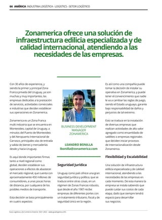 66 AMÉRICA INDUSTRIA LOGÍSTICA - LOGISTICS - SETOR LOGÍSTICO
Guía Logística y de Comercio Exterior 2021-2022 - www.guialogistica.info
Zonamericaofreceunasoluciónde
infraestructuraediliciaespecializadayde
calidadinternacional,atendiendoalas
necesidadesdelasempresas.
BUSINESS DEVELOPMENT
MANAGER
ZONAMERICA
LEANDRO BONILLA
lbonilla@zonamerica.com
Con 30 años de experiencia, y
siendo la primer y principal Zona
Franca privada del Uruguay, ya son
muchas y muy importantes, las
empresas dedicadas a la prestación
de servicios, actividades comerciales
e industrias que deciden establecer
sus operaciones en Zonamerica.
Zonamerica es un Zona Franca
multi industria que se encuentra en
Montevideo, capital de Uruguay, a
minutos del Puerto de Montevideo
y del Aeropuerto Internacional de
Carrasco, principales vías de entrada
y salida de bienes y mercaderías
desde y hacia Uruguay.
Es aquí donde importantes firmas
tanto a nivel regional como
global, deciden establecer sus
operaciones a efectos de abastecer
el mercado regional, que cuenta con
aproximadamente 450 millones de
consumidores, a unas pocas horas
de distancia, por cualquiera de los
posibles medios de transporte.
Esta decisión se basa principalmente
en cuatro aspectos:
Seguridad Jurídica
Uruguay como país ofrece una gran
seguridad jurídica y política, que se
traduce entre otras cosas, en un
régimen de Zonas Francas robusto,
que desde el año 1987 recibe
empresas de diferentes portes con
un tratamiento tributario, fiscal y de
seguridad único en la región.
Es así como una compañía puede
tomar la decisión de instalar su
operativa en Zonamerica, y puede
tener el convencimiento que nadie
le va a cambiar las reglas de juego,
siendo el Estado uruguayo, garante
bajo responsabilidad de daños y
perjuicios de tal extremo.
Esto se traduce en la instalación
de diversas empresas que
realizan actividades de alto valor
agregado como ensamblado de
satélites o empresas regionales
que deciden iniciar procesos
de internacionalización desde
Zonamerica.
Flexibilidad y Escalabilidad
Una solución de infraestructura
edilicia especializada y de calidad
internacional, atendiendo a las
necesidades de las empresas en
cada momento. De esta manera la
empresa se instala sabiendo que
puede cuidar sus costos de cada
etapa, dado que siempre tendrá
espacio para desarrollar
sus negocios.
 