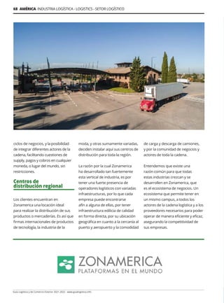 68 AMÉRICA INDUSTRIA LOGÍSTICA - LOGISTICS - SETOR LOGÍSTICO
Guía Logística y de Comercio Exterior 2021-2022 - www.guialogistica.info
ciclos de negocios, y la posibilidad
de integrar diferentes actores de la
cadena, facilitando cuestiones de
supply, pagos y cobros en cualquier
moneda, o lugar del mundo, sin
restricciones.
Centros de
distribución regional
Los clientes encuentran en
Zonamerica una locación ideal
para realizar la distribución de sus
productos o mercaderías. Es así que
firmas internacionales de productos
de tecnología, la industria de la
moda, y otras sumamente variadas,
deciden instalar aquí sus centros de
distribución para toda la región.
La razón por la cual Zonamerica
ha desarrollado tan fuertemente
esta vertical de industria, es por
tener una fuerte presencia de
operadores logísticos con variadas
infraestructuras, por lo que cada
empresa puede encontrarse
afín a alguna de ellas, por tener
infraestructura edilicia de calidad
en forma directa, por su ubicación
geográfica en cuanto a la cercanía al
puerto y aeropuerto y la comodidad
de carga y descarga de camiones,
y por la comunidad de negocios y
actores de toda la cadena.
Entendemos que existe una
razón común para que todas
estas industrias crezcan y se
desarrollen en Zonamerica, que
es el ecosistema de negocios. Un
ecosistema que permite tener en
un mismo campus, a todos los
actores de la cadena logística y a los
proveedores necesarios para poder
operar de manera eficiente y eficaz,
asegurando la competitividad de
sus empresas.
 