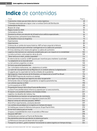 Guía Logística y de Comercio Exterior XVIII - 2021-2022 - www.guialogistica.info
8
Título	Página
5 elementos vitales que permiten ahorrar costos logísticos	 28
7 Consejos esenciales para lograr crear un exitoso Centro de Distribución	 32
Contenedores Marítimos	 40
Buques de carga	 50
Reglas Incoterms 2020	 51
Contenedores Aéreos	 56
Zonamerica ofrece una solución de infraestructura edilicia especializada ...	 66
Organizaciones Latinoamericanas Referentes	 70
Los desafíos a futuro en Argentina	 73
Exportaciones	80
Importaciones	82
Crónicas de un cambio de manos histórico: AGP se hace cargo de la hidrovía	 86
8 consejos prácticos para enfrentar contingencias en la cadena de suministro	 90
El Cross-docking como manera de agilizar la cadena de suministro	 96
Logística internacional con volúmenes estabilizados pero con impacto en la rentabilidad	 102
La cultura primero: como exportar obras de arte	 108
Tener éxito en el retail: ¿misión imposible?	 114
El retorno de los cruceros: la AGP apuesta por incentivos para mantener la actividad	 120
“La adaptación es la clave del éxito”	 124
La red caminera argentina: en obras	 130
Un futuro que pinta bastante bien	 143
Con la fortaleza institucional, nos adaptamos al cambio	 148
La razón del resurgimiento de las Mipymes en un contexto adverso: la digitalización	 150
Un gigante que ha soportado los fuertes embates de la pandemia	 167
Agronegocios: Importaciones de fertilizantes y el impacto de la Covid19 en Brasil	 176
BR DO MAR Programa de incentivo al cabotaje	 180
Una región muy desigual que lograría una veloz recuperación	 189
Enfrentando retos en tiempos de pandemia: la logística panameña hoy	 194
Los cañones apuntan al 2022	 198
La mira puesta en el 2022	 205
Presentación Consorci de la Zona Franca de Barcelona	 212
La Zona Franca de Barcelona refuerza su apuesta por la nueva economía...	 216
Ni siquiera una pandemia detiene a los Estados Unidos	 221
Logística: los desafíos del mañana, hoy	 228
Incertidumbres se mezclan con perspectivas de crecimiento	 235
Crece la economía mexicana en el segundo trimestre de 2021	 244
Mejoran ventas de vehículos pesados: ANPACT	 246
Diversificar exportaciones, una buena decisión	 259
Los cambios de paradigma en la logística en tiempos de sequía	 266
Un holding que conoce la Hidrovía como pocos: Grupo Puerto Fénix	 270
Un territorio abierto para el mundo	 281
Uruguay y la posibilidad de crecer en paralelo al Mercosur	 288
Situación ANP 2021	 298
Cambiando para siempre al Puerto de Montevideo	 306
Dos elementos externos que afectan al sistema portuario	 316
La Hidrovía es clave para el desarrollo de la región	 320
Transporte carretero: ¿podrá mantener funcionando la cadena logística en tiempos de baja..	 324
Indice de contenidos
Guía Logística y de Comercio Exterior
8
 